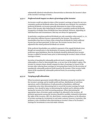 Equity method of accounting
PwC 4-63
substantially identical subordination characteristics to determine the investor’s share
of the investee’s earnings or losses.
4.5.1.1 Preferred stock impact on share of earnings of the investee
An investor would not adjust its share of the investee’s earnings or losses for any non-
cumulative preferred dividends unless those dividends were declared. For cumulative
preferred dividends, an investor generally determines its share of the earnings or
losses of the investee after deducting the investee’s cumulative preferred dividends,
irrespective of whether those dividends have been declared. However, depending on
individual facts and circumstances, that may not always be appropriate.
In particular, sometimes preferred dividends are only cumulative when earned, i.e., to
the extent that sufficient income is generated by the investee. The preferred
shareholders then have no future claim arising from dividends for which sufficient
income has not been generated. In that case, the investee income (loss) is only
adjusted to the extent preferred dividends are earned.
If the preferred shareholders are entitled to payment of the unpaid dividends (even
though not earned) prior to the declaration of common stock dividends or as a
preference upon liquidation, then the dividends should be deducted from investee
income or added to investee losses prior to determining the investor’s share of those
earnings or losses.
Accretion of mandatorily redeemable preferred stock is required when the stock is
redeemable at a fixed or determinable date, or at any time at the holder’s option. The
investor in common shares should compute its share of earnings (or losses) of the
investee after reducing those earnings (or increasing those losses) for the accretion of
mandatorily redeemable preferred stock issued by the investee. If the investor holds
shares of the mandatorily redeemable preferred stock, its accounting would be
impacted.
4.5.1.2 Varying profit allocations
When investment agreements include different allocations among the investors for
the investee’s earnings and its taxable profit and loss, distributions of cash from
operations, and/or distributions of cash proceeds on liquidation, additional
complexities arise when determining how to record the investee earnings for book
purposes. Care should be taken in determining the method used to allocate profits
among the investors for GAAP accounting purposes. When determining the
appropriate share of investee equity earnings to be allocated to the investors, all
pertinent agreements among the investors should be carefully evaluated to determine
the rights of the investors. ASC 970, Real Estate, contains guidance on the allocation
of investee earnings for investments in real estate ventures; however, in practice, this
guidance is also considered when determining an investor’s share of an investee’s
earnings for investments in non-real estate ventures.
 