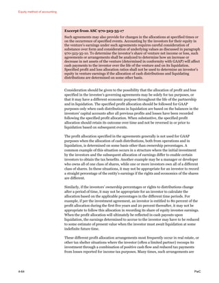 Equity method of accounting
4-64 PwC
Excerpt from ASC 970-323-35-17
Such agreements may also provide for changes in the allocations at specified times or
on the occurrence of specified events. Accounting by the investors for their equity in
the venture’s earnings under such agreements requires careful consideration of
substance over form and consideration of underlying values as discussed in paragraph
970-323-35-10. To determine the investor’s share of venture net income or loss, such
agreements or arrangements shall be analyzed to determine how an increase or
decrease in net assets of the venture (determined in conformity with GAAP) will affect
cash payments to the investor over the life of the venture and on its liquidation.
Specified profit and loss allocation ratios shall not be used to determine an investor’s
equity in venture earnings if the allocation of cash distributions and liquidating
distributions are determined on some other basis.
Consideration should be given to the possibility that the allocation of profit and loss
specified in the investee’s governing agreements may be solely for tax purposes, or
that it may have a different economic purpose throughout the life of the partnership
and in liquidation. The specified profit allocation should be followed for GAAP
purposes only when cash distributions in liquidation are based on the balances in the
investors’ capital accounts after all previous profits and losses have been recorded
following the specified profit allocation. When substantive, the specified profit
allocation should retain its outcome over time and not be reversed in or prior to
liquidation based on subsequent events.
The profit allocation specified in the agreements generally is not used for GAAP
purposes when the allocation of cash distributions, both from operations and in
liquidation, is determined on some basis other than ownership percentages. A
common example of this situation occurs in a structure where the initial investment
by the investors and the subsequent allocation of earnings differ to enable certain
investors to obtain the tax benefits. Another example may be a manager or developer
who owns all of one class of shares, while one or more investors own all of a different
class of shares. In these situations, it may not be appropriate for an investor to record
a straight percentage of the entity’s earnings if the rights and economics of the shares
are different.
Similarly, if the investors’ ownership percentages or rights to distributions change
after a period of time, it may not be appropriate for an investor to calculate the
allocation based on the applicable percentages in the different time periods. For
example, if per the investment agreement, an investor is entitled to 80 percent of the
profit allocation during the first five years and 20 percent thereafter, it may not be
appropriate to follow this allocation in recording its share of equity investee earnings.
When the profit allocation will ultimately be reflected in cash payouts upon
liquidation, the earnings determined to accrue to the investor may have to be reduced
to some estimate of present value when the investor must await liquidation at some
indefinite future time.
These different profit allocation arrangements most frequently occur in real estate, or
other tax shelter situations where the investor (often a limited partner) recoups its
investment through a combination of positive cash flow and reduced tax payments
from losses reported for income tax purposes. Many times, such arrangements are
 