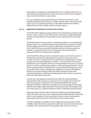 Equity method of accounting
PwC 4-65
partnerships for tax purposes, and distributable shares of taxable profit and loss are
reported by the individual investors. The investor’s share of the investee earnings or
losses must be determined on a pretax basis.
One way to apply the equity method in these circumstances is referred to as the
hypothetical liquidation at book value, or HLBV, method, which is discussed in ASC
323-10-35-27 to 35-28 and 55-48 to 55-57. The HLBV method may be helpful in
dealing with some of the complex structures found in practice.
4.5.1.3 Hypothetical liquidation at book value method
The HLBV method applies the equity method of accounting based on changes in the
investor’s claim on the net assets of the investee. The manner of applying the HLBV
method varies depending on the agreements and the reporting entity’s accounting
policies.
The HLBV method is not necessarily an accounting principle or an accounting policy
election. Rather, it is a mechanical approach that calculates the earnings an investor
should recognize based on how an entity would allocate and distribute its cash if it
were to sell all of its assets and settle its liabilities for their carrying amounts and
liquidate at a particular point in time. This approach to the equity method is
commonly referred to as a balance sheet approach.
Under the HLBV method, an investor calculates its claim on the investee’s assets at
the beginning and end of the reporting period, using the carrying value of the
investee’s net assets as reported under U.S. GAAP at those reporting dates, and then
considers the contractual liquidation waterfall (i.e., the amount the investee would
distribute if it were to liquidate all of its net assets and allocate the cash to its investors
based on its articles of incorporation, bylaws, or other governing documents). Current
period earnings would be recognized by the investor based on the change in its claim
on net assets of the investee, excluding any contributions received or distributions
made by the investee during the period. The HLBV approach is based on the
contractual liquidation waterfall assuming liquidation of the investee’s net assets at
book value at the balance sheet date.
In some cases, the liquidation waterfall will not reflect the actual distributions
expected if the entity continues as a going concern. For example, this would be the
case if the allocations in operations were substantially different than those in
liquidation. Similarly, a liquidation assumption may not be appropriate if the profit
allocation percentages change among the investors based only on the passage of time
and certain assets (e.g., deferred tax balances) will be recognized in specific periods.
Reporting entities should consider whether the liquidation waterfall appropriately
reflects the entity’s economics prior to application of the HLBV method. As illustrated
above, in some situations, it may be necessary to factor in other considerations to
appropriately reflect the investor’s actual interest in the investee’s assets.
In practice, liquidation waterfalls are often complex and reporting entities should
carefully evaluate all pertinent agreements to determine the proper income allocation.
In addition, these agreements are often developed with a focus on income tax
 