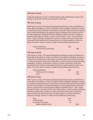 Equity method of accounting
PwC 4-67
ASC 323-10-55-54
Under this approach, Investor A would recognize equity method losses based on the
change in the investor’s claim on the investee’s book value.
ASC 323-10-55-55
With respect to 20X1, if Investee hypothetically liquidated its assets and liabilities at
book value at December 31, 20X1, it would have $207 available to distribute. Investor
A would receive $120 (Investor A’s 60% share of a priority claim from the loan [$100]
and a priority distribution of its preferred stock investment of $20 [which is 50% of
the $40 remaining to distribute after the creditors are paid]). Investor A’s claim on
Investee’s book value at January 1, 20X1, was $200 (60% × $167 = $100 and 50% ×
$200 = $100). Therefore, during 20X1, Investor A’s claim on Investee’s book value
decreased by $80 and that is the amount Investor A would recognize in 20X1 as its
share of Investee’s losses. Investor A would record the following journal entry.
Equity method loss $80
Preferred stock investment $80
ASC 323-10-55-56
With respect to 20X2, if Investee hypothetically liquidated its assets and liabilities at
book value at December 31, 20X2, it would have $7 available to distribute. Investor A
would receive $4 (Investor A’s 60% share of a priority claim from the loan). Investor
A’s claim on Investee’s book value at December 31, 20X1, was $120 (see the preceding
paragraph). Therefore, during 20X2, Investor A’s claim on Investee’s book value
decreased by $116 and that is the amount Investor A would recognize in 20X2 as its
share of Investee’s losses. Investor A would record the following journal entry.
Equity method loss $116
Preferred stock investment $20
Loan $96
ASC 323-10-55-57
With respect to 20X3, if Investee hypothetically liquidated its assets and liabilities at
book value at December 31, 20X3, it would have $507 available to distribute. Investor
A would receive $256 (Investor A’s 60% share of a priority claim from the loan [$100],
Investor A’s 50% share of a priority distribution from its preferred stock investment
[$100], and 40% of the remaining cash available to distribute [$140 × 40% = $56]).
Investor A’s claim on Investee’s book value at December 31, 20X2, was $4 (see above).
Therefore, during 20X3, Investor A’s claim on Investee’s book value increased by
$252 and that is the amount Investor A would recognize in 20X3 as its share of
Investee’s earnings. Investor A would record the following journal entry.
Loan $ 96
Preferred stock 100
Investment in investee 56
Equity method income $252
 