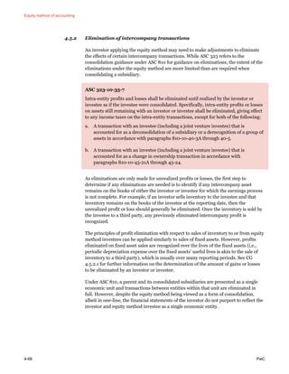 Equity method of accounting
4-68 PwC
4.5.2 Elimination of intercompany transactions
An investor applying the equity method may need to make adjustments to eliminate
the effects of certain intercompany transactions. While ASC 323 refers to the
consolidation guidance under ASC 810 for guidance on eliminations, the extent of the
eliminations under the equity method are more limited than are required when
consolidating a subsidiary.
ASC 323-10-35-7
Intra-entity profits and losses shall be eliminated until realized by the investor or
investee as if the investee were consolidated. Specifically, intra-entity profits or losses
on assets still remaining with an investor or investee shall be eliminated, giving effect
to any income taxes on the intra-entity transactions, except for both of the following:
a. A transaction with an investee (including a joint venture investee) that is
accounted for as a deconsolidation of a subsidiary or a derecognition of a group of
assets in accordance with paragraphs 810-10-40-3A through 40-5.
b. A transaction with an investee (including a joint venture investee) that is
accounted for as a change in ownership transaction in accordance with
paragraphs 810-10-45-21A through 45-24.
As eliminations are only made for unrealized profits or losses, the first step to
determine if any eliminations are needed is to identify if any intercompany asset
remains on the books of either the investor or investee for which the earnings process
is not complete. For example, if an investor sells inventory to the investee and that
inventory remains on the books of the investee at the reporting date, then the
unrealized profit or loss should generally be eliminated. Once the inventory is sold by
the investee to a third party, any previously eliminated intercompany profit is
recognized.
The principles of profit elimination with respect to sales of inventory to or from equity
method investees can be applied similarly to sales of fixed assets. However, profits
eliminated on fixed asset sales are recognized over the lives of the fixed assets (i.e.,
periodic depreciation expense over the fixed assets’ useful lives is akin to the sale of
inventory to a third party), which is usually over many reporting periods. See CG
4.5.2.1 for further information on the determination of the amount of gains or losses
to be eliminated by an investor or investee.
Under ASC 810, a parent and its consolidated subsidiaries are presented as a single
economic unit and transactions between entities within that unit are eliminated in
full. However, despite the equity method being viewed as a form of consolidation,
albeit in one-line, the financial statements of the investor do not purport to reflect the
investor and equity method investee as a single economic entity.
 