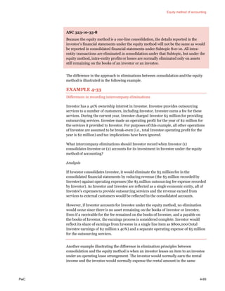 Equity method of accounting
PwC 4-69
ASC 323-10-35-8
Because the equity method is a one-line consolidation, the details reported in the
investor’s financial statements under the equity method will not be the same as would
be reported in consolidated financial statements under Subtopic 810-10. All intra-
entity transactions are eliminated in consolidation under that Subtopic, but under the
equity method, intra-entity profits or losses are normally eliminated only on assets
still remaining on the books of an investor or an investee.
The difference in the approach to eliminations between consolidation and the equity
method is illustrated in the following example.
EXAMPLE 4-33
Differences in recording intercompany eliminations
Investor has a 40% ownership interest in Investee. Investee provides outsourcing
services to a number of customers, including Investor. Investee earns a fee for these
services. During the current year, Investee charged Investor $5 million for providing
outsourcing services. Investee made an operating profit for the year of $2 million for
the services it provided to Investor. For purposes of this example, all other operations
of Investee are assumed to be break-even (i.e., total Investee operating profit for the
year is $2 million) and tax implications have been ignored.
What intercompany eliminations should Investor record when Investor (1)
consolidates Investee or (2) accounts for its investment in Investee under the equity
method of accounting?
Analysis
If Investor consolidates Investee, it would eliminate the $5 million fee in the
consolidated financial statements by reducing revenue (the $5 million recorded by
Investee) against operating expenses (the $5 million outsourcing fee expense recorded
by Investor). As Investor and Investee are reflected as a single economic entity, all of
Investee’s expenses to provide outsourcing services and the revenue earned from
services to external customers would be reflected in the consolidated accounts.
However, if Investor accounts for Investee under the equity method, no elimination
would occur since there is no asset remaining on the books of Investor or Investee.
Even if a receivable for the fee remained on the books of Investee, and a payable on
the books of Investor, the earnings process is considered complete. Investor would
reflect its share of earnings from Investee in a single line item as $800,000 (total
Investee earnings of $2 million x 40%) and a separate operating expense of $5 million
for the outsourcing services.
Another example illustrating the difference in elimination principles between
consolidation and the equity method is when an investor leases an item to an investee
under an operating lease arrangement. The investor would normally earn the rental
income and the investee would normally expense the rental amount in the same
 
