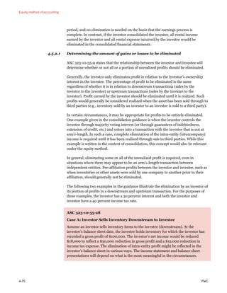 Equity method of accounting
4-70 PwC
period, and no elimination is needed on the basis that the earnings process is
complete. In contrast, if the investor consolidated the investee, all rental income
earned by the investor and all rental expense incurred by the investee would be
eliminated in the consolidated financial statements.
4.5.2.1 Determining the amount of gains or losses to be eliminated
ASC 323-10-35-9 states that the relationship between the investor and investee will
determine whether or not all or a portion of unrealized profits should be eliminated.
Generally, the investor only eliminates profit in relation to the investor’s ownership
interest in the investee. The percentage of profit to be eliminated is the same
regardless of whether it is in relation to downstream transactions (sales by the
investor to the investee) or upstream transactions (sales by the investee to the
investor). Profit earned by the investor should be eliminated until it is realized. Such
profits would generally be considered realized when the asset has been sold through to
third parties (e.g., inventory sold by an investor to an investee is sold to a third party).
In certain circumstances, it may be appropriate for profits to be entirely eliminated.
One example given in the consolidation guidance is when the investor controls the
investee through majority voting interest (or through guarantees of indebtedness,
extension of credit, etc.) and enters into a transaction with the investee that is not at
arm’s-length. In such a case, complete elimination of the intra-entity (intercompany)
income is required until it has been realized through sale to third parties. While this
example is written in the context of consolidation, this concept would also be relevant
under the equity method.
In general, eliminating some or all of the unrealized profit is required, even in
situations where there may appear to be an arm’s-length transaction between
independent entities. Pre-affiliation profits between the investor and investee, such as
when inventories or other assets were sold by one company to another prior to their
affiliation, should generally not be eliminated.
The following two examples in the guidance illustrate the elimination by an investor of
its portion of profits in a downstream and upstream transaction. For the purposes of
these examples, the investor has a 30 percent interest and both the investor and
investee have a 40 percent income tax rate.
ASC 323-10-55-28
Case A: Investor Sells Inventory Downstream to Investee
Assume an investor sells inventory items to the investee (downstream). At the
investee’s balance sheet date, the investee holds inventory for which the investor has
recorded a gross profit of $100,000. The investor’s net income would be reduced
$18,000 to reflect a $30,000 reduction in gross profit and a $12,000 reduction in
income tax expense. The elimination of intra-entity profit might be reflected in the
investor’s balance sheet in various ways. The income statement and balance sheet
presentations will depend on what is the most meaningful in the circumstances.
 