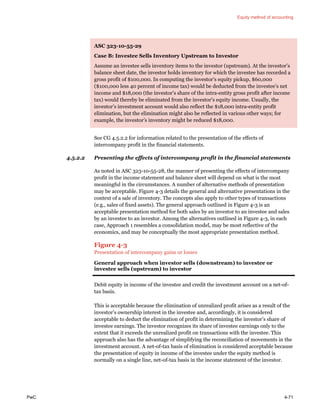 Equity method of accounting
PwC 4-71
ASC 323-10-55-29
Case B: Investee Sells Inventory Upstream to Investor
Assume an investee sells inventory items to the investor (upstream). At the investor’s
balance sheet date, the investor holds inventory for which the investee has recorded a
gross profit of $100,000. In computing the investor’s equity pickup, $60,000
($100,000 less 40 percent of income tax) would be deducted from the investee’s net
income and $18,000 (the investor’s share of the intra-entity gross profit after income
tax) would thereby be eliminated from the investor’s equity income. Usually, the
investor’s investment account would also reflect the $18,000 intra-entity profit
elimination, but the elimination might also be reflected in various other ways; for
example, the investor’s inventory might be reduced $18,000.
See CG 4.5.2.2 for information related to the presentation of the effects of
intercompany profit in the financial statements.
4.5.2.2 Presenting the effects of intercompany profit in the financial statements
As noted in ASC 323-10-55-28, the manner of presenting the effects of intercompany
profit in the income statement and balance sheet will depend on what is the most
meaningful in the circumstances. A number of alternative methods of presentation
may be acceptable. Figure 4-3 details the general and alternative presentations in the
context of a sale of inventory. The concepts also apply to other types of transactions
(e.g., sales of fixed assets). The general approach outlined in Figure 4-3 is an
acceptable presentation method for both sales by an investor to an investee and sales
by an investee to an investor. Among the alternatives outlined in Figure 4-3, in each
case, Approach 1 resembles a consolidation model, may be most reflective of the
economics, and may be conceptually the most appropriate presentation method.
Figure 4-3
Presentation of intercompany gains or losses
General approach when investor sells (downstream) to investee or
investee sells (upstream) to investor
Debit equity in income of the investee and credit the investment account on a net-of-
tax basis.
This is acceptable because the elimination of unrealized profit arises as a result of the
investor’s ownership interest in the investee and, accordingly, it is considered
acceptable to deduct the elimination of profit in determining the investor’s share of
investee earnings. The investor recognizes its share of investee earnings only to the
extent that it exceeds the unrealized profit on transactions with the investee. This
approach also has the advantage of simplifying the reconciliation of movements in the
investment account. A net-of-tax basis of elimination is considered acceptable because
the presentation of equity in income of the investee under the equity method is
normally on a single line, net-of-tax basis in the income statement of the investor.
 