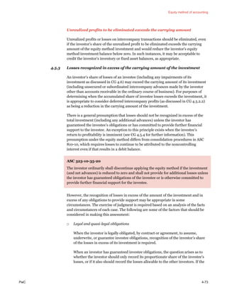 Equity method of accounting
PwC 4-73
Unrealized profits to be eliminated exceeds the carrying amount
Unrealized profits or losses on intercompany transactions should be eliminated, even
if the investor’s share of the unrealized profit to be eliminated exceeds the carrying
amount of the equity method investment and would reduce the investor’s equity
method investment balance below zero. In such instances, it may be acceptable to
credit the investor’s inventory or fixed asset balances, as appropriate.
4.5.3 Losses recognized in excess of the carrying amount of the investment
An investor’s share of losses of an investee (including any impairments of its
investment as discussed in CG 4.6) may exceed the carrying amount of its investment
(including unsecured or subordinated intercompany advances made by the investor
other than accounts receivable in the ordinary course of business). For purposes of
determining when the accumulated share of investee losses exceeds the investment, it
is appropriate to consider deferred intercompany profits (as discussed in CG 4.5.2.2)
as being a reduction in the carrying amount of the investment.
There is a general presumption that losses should not be recognized in excess of the
total investment (including any additional advances) unless the investor has
guaranteed the investee’s obligations or has committed to provide further financial
support to the investee. An exception to this principle exists when the investee’s
return to profitability is imminent (see CG 4.5.4 for further information). This
presumption under the equity method differs from consolidation procedures in ASC
810-10, which requires losses to continue to be attributed to the noncontrolling
interest even if that results in a debit balance.
ASC 323-10-35-20
The investor ordinarily shall discontinue applying the equity method if the investment
(and net advances) is reduced to zero and shall not provide for additional losses unless
the investor has guaranteed obligations of the investee or is otherwise committed to
provide further financial support for the investee.
However, the recognition of losses in excess of the amount of the investment and in
excess of any obligations to provide support may be appropriate in some
circumstances. The exercise of judgment is required based on an analysis of the facts
and circumstances of each case. The following are some of the factors that should be
considered in making this assessment:
□ Legal and quasi-legal obligations
When the investor is legally obligated, by contract or agreement, to assume,
underwrite, or guarantee investee obligations, recognition of the investor’s share
of the losses in excess of its investment is required.
When an investor has guaranteed investee obligations, the question arises as to
whether the investor should only record its proportionate share of the investee’s
losses, or if it also should record the losses allocable to the other investors. If the
 
