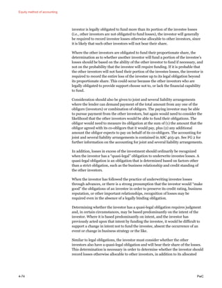 Equity method of accounting
4-74 PwC
investor is legally obligated to fund more than its portion of the investee losses
(i.e., other investors are not obligated to fund losses), the investor will generally
be required to record investee losses otherwise allocable to other investors, since
it is likely that such other investors will not bear their share.
Where the other investors are obligated to fund their proportionate share, the
determination as to whether another investor will fund a portion of the investee’s
losses should be based on the ability of the other investor to fund if necessary, and
not on the probability that the investee will require funding. If it is probable that
the other investors will not fund their portion of the investee losses, the investor is
required to record the entire loss of the investee up to its legal obligation beyond
its proportionate share. This could occur because the other investors who are
legally obligated to provide support choose not to, or lack the financial capability
to fund.
Consideration should also be given to joint and several liability arrangements
where the lender can demand payment of the total amount from any one of the
obligors (investors) or combination of obligors. The paying investor may be able
to pursue payment from the other investors, but again would need to consider the
likelihood that the other investors would be able to fund their obligations. The
obligor would need to measure its obligation at the sum of (1) the amount that the
obligor agreed with its co-obligors that it would pay, plus (2) any additional
amount the obligor expects to pay on behalf of its co-obligors. The accounting for
joint and several liability arrangements is contained in ASC 405-40. See FG 2 for
further information on the accounting for joint and several liability arrangements.
In addition, losses in excess of the investment should ordinarily be recognized
when the investor has a “quasi-legal” obligation to underwrite investee losses. A
quasi-legal obligation is an obligation that is determined based on factors other
than a strict obligation, such as the business relationship and credit standing of
the other investors.
When the investor has followed the practice of underwriting investee losses
through advances, or there is a strong presumption that the investor would “make
good” the obligations of an investee in order to preserve its credit rating, business
reputation, or other important relationships, recognition of losses may be
required even in the absence of a legally binding obligation.
Determining whether the investor has a quasi-legal obligation requires judgment
and, in certain circumstances, may be based predominantly on the intent of the
investor. Where it is based predominantly on intent, and the investor has
previously acted upon that intent by funding the investee, it would be difficult to
support a change in intent not to fund the investee, absent the occurrence of an
event or change in business strategy or the like.
Similar to legal obligations, the investor must consider whether the other
investors also have a quasi-legal obligation and will bear their share of the losses.
This determination is necessary in order to determine whether the investor should
record losses otherwise allocable to other investors, in addition to its allocated
 