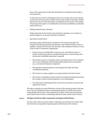 Equity method of accounting
PwC 4-75
losses. The requirements of ASC 460 should also be considered as they relate to
such guarantees.
To the extent an investor is funding the losses of an investee, the investor should
consider the provisions of the variable interest entity model to determine whether
the investee may be a VIE and require consolidation by the investor. The funding
of losses may also require a reconsideration of previous consolidation conclusions
under ASC 810-10.
□ Publicly stated investor intentions
Public statements by the investor of its intention to abandon, or to continue to
provide support to, an investee should be considered.
□ Operating considerations
Operating matters should also be considered to the extent practicable. For
example, the following operating circumstances may indicate that the investor is
unlikely to abandon the investee and, therefore, full recognition of losses in excess
of the investor’s investment is appropriate:
o Investee losses are attributable to start-up costs, extraordinary losses, or
similar circumstances that are considered temporary or nonrecurring, and a
turnaround to profitable operations is expected.
o The investee may be in an industry where accounting losses can be sustained
more or less indefinitely without impairing the going concern assumption
(e.g., real estate development companies).
o The operation experiencing losses may integrate favorably with other
consolidated operations.
o The investor is a major supplier to or major purchaser from the investee.
o The investor is dependent on the investee for strategic development processes
(for example, research and development or new technologies).
o Any other factors indicating that the investor has an incentive to protect and
support the investee.
The above examples are merely illustrative of some of the operating matters that may
arise. The key consideration from an operating perspective is whether the investor
would abandon the investee. This assessment is a matter of facts and circumstances
and is based on the investor’s relationship with the investee and the other investors.
4.5.3.1 Changes of interest after suspension of equity method losses
An issue arises when an investor makes a subsequent investment in an investee after
the investor has suspended recognizing equity method losses of the investee.
 