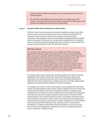 Equity method of accounting
PwC 4-77
equity investment made by all existing investors, may indicate that prior losses
are being funded.
d. The seniority of the additional investment relative to existing equity of the
investee. An investment in an instrument that is subordinate to other equity of the
investee may indicate that prior losses are being funded.
4.5.3.2 Investor holds other investments in the investee
When an investor’s total investment in an investee includes investments other than
common stock, such as preferred stock and loans, the investor would continue to
recognize investee losses up to the investor’s carrying value in those other
investments. The recognition of losses would include any additional financial support
made or committed to by the investor. An investment considered to be in-substance
common stock may generally be grouped with, and considered, common stock for the
purposes of performing the investee loss allocations required.
ASC 323-10-35-25
The cost basis of the other investments is the original cost of those investments
adjusted for the effects of other-than-temporary write-downs, unrealized holding
gains and losses on securities classified as trading in accordance with Subtopic 320-10
and amortization of any discount or premium on debt securities or loans. The
adjusted basis is the cost basis adjusted for the valuation allowance account
recognized in accordance with Subtopic 310-10 for an investee loan and the
cumulative equity method losses applied to the other investments. Equity method
income subsequently recorded shall be applied to the adjusted basis of the other
investments in reverse order of the application of the equity method losses (that is,
equity method income is applied to the more senior securities first).
The order in which equity method losses should be applied to the other investments
should follow the seniority of those other investments beginning with the most
subordinated. For each period, the basis of the other investments should first be
adjusted for the equity method losses, and then may need to be further adjusted after
applying the relevant impairment guidance for those investments.
For example, if an investor invests in both common stock and preferred stock in the
investee and subsequently records its share of equity method losses to the extent of its
common stock investment, the investor should then continue to recognize equity
method losses to the extent of, and as an adjustment to, the cost basis of the preferred
stock (the next most senior security). Advances to the investee in the form of debt
would continue to be accounted for by the investor in accordance with the provisions
of an impairment of a loan by a creditor. Once the cost basis of the investment in the
preferred stock reaches zero, investee losses would be recognized to the extent that the
net carrying amount of the debt (net of any valuation account or amortization)
exceeded zero. At all times, the preferred stock would require a write-up (or write-
down) to fair value through other comprehensive income, assuming the preferred
stock is reported as “available for sale.”
 