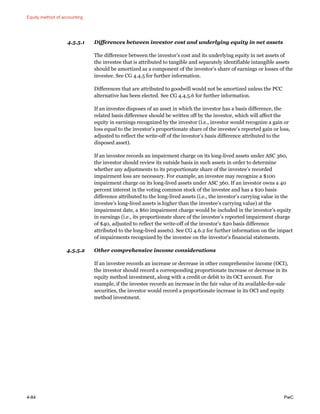 Equity method of accounting
4-84 PwC
4.5.5.1 Differences between investor cost and underlying equity in net assets
The difference between the investor’s cost and its underlying equity in net assets of
the investee that is attributed to tangible and separately identifiable intangible assets
should be amortized as a component of the investor’s share of earnings or losses of the
investee. See CG 4.4.5 for further information.
Differences that are attributed to goodwill would not be amortized unless the PCC
alternative has been elected. See CG 4.4.5.6 for further information.
If an investee disposes of an asset in which the investor has a basis difference, the
related basis difference should be written off by the investor, which will affect the
equity in earnings recognized by the investor (i.e., investor would recognize a gain or
loss equal to the investor’s proportionate share of the investee’s reported gain or loss,
adjusted to reflect the write-off of the investor’s basis difference attributed to the
disposed asset).
If an investee records an impairment charge on its long-lived assets under ASC 360,
the investor should review its outside basis in such assets in order to determine
whether any adjustments to its proportionate share of the investee’s recorded
impairment loss are necessary. For example, an investee may recognize a $100
impairment charge on its long-lived assets under ASC 360. If an investor owns a 40
percent interest in the voting common stock of the investee and has a $20 basis
difference attributed to the long-lived assets (i.e., the investor’s carrying value in the
investee’s long-lived assets is higher than the investee’s carrying value) at the
impairment date, a $60 impairment charge would be included in the investor’s equity
in earnings (i.e., its proportionate share of the investee’s reported impairment charge
of $40, adjusted to reflect the write-off of the investor’s $20 basis difference
attributed to the long-lived assets). See CG 4.6.2 for further information on the impact
of impairments recognized by the investee on the investor’s financial statements.
4.5.5.2 Other comprehensive income considerations
If an investee records an increase or decrease in other comprehensive income (OCI),
the investor should record a corresponding proportionate increase or decrease in its
equity method investment, along with a credit or debit to its OCI account. For
example, if the investee records an increase in the fair value of its available-for-sale
securities, the investor would record a proportionate increase in its OCI and equity
method investment.
 