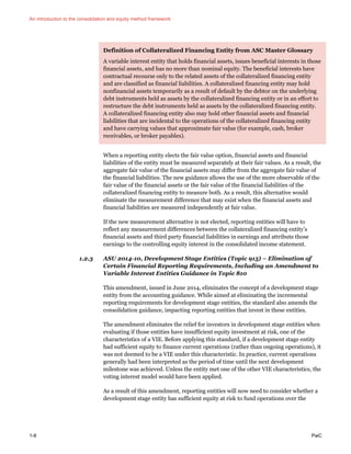An introduction to the consolidation and equity method framework
1-8 PwC
Definition of Collateralized Financing Entity from ASC Master Glossary
A variable interest entity that holds financial assets, issues beneficial interests in those
financial assets, and has no more than nominal equity. The beneficial interests have
contractual recourse only to the related assets of the collateralized financing entity
and are classified as financial liabilities. A collateralized financing entity may hold
nonfinancial assets temporarily as a result of default by the debtor on the underlying
debt instruments held as assets by the collateralized financing entity or in an effort to
restructure the debt instruments held as assets by the collateralized financing entity.
A collateralized financing entity also may hold other financial assets and financial
liabilities that are incidental to the operations of the collateralized financing entity
and have carrying values that approximate fair value (for example, cash, broker
receivables, or broker payables).
When a reporting entity elects the fair value option, financial assets and financial
liabilities of the entity must be measured separately at their fair values. As a result, the
aggregate fair value of the financial assets may differ from the aggregate fair value of
the financial liabilities. The new guidance allows the use of the more observable of the
fair value of the financial assets or the fair value of the financial liabilities of the
collateralized financing entity to measure both. As a result, this alternative would
eliminate the measurement difference that may exist when the financial assets and
financial liabilities are measured independently at fair value.
If the new measurement alternative is not elected, reporting entities will have to
reflect any measurement differences between the collateralized financing entity’s
financial assets and third party financial liabilities in earnings and attribute those
earnings to the controlling equity interest in the consolidated income statement.
1.2.3 ASU 2014-10, Development Stage Entities (Topic 915) – Elimination of
Certain Financial Reporting Requirements, Including an Amendment to
Variable Interest Entities Guidance in Topic 810
This amendment, issued in June 2014, eliminates the concept of a development stage
entity from the accounting guidance. While aimed at eliminating the incremental
reporting requirements for development stage entities, the standard also amends the
consolidation guidance, impacting reporting entities that invest in these entities.
The amendment eliminates the relief for investors in development stage entities when
evaluating if those entities have insufficient equity investment at risk, one of the
characteristics of a VIE. Before applying this standard, if a development stage entity
had sufficient equity to finance current operations (rather than ongoing operations), it
was not deemed to be a VIE under this characteristic. In practice, current operations
generally had been interpreted as the period of time until the next development
milestone was achieved. Unless the entity met one of the other VIE characteristics, the
voting interest model would have been applied.
As a result of this amendment, reporting entities will now need to consider whether a
development stage entity has sufficient equity at risk to fund operations over the
 