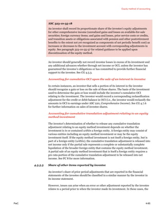 Equity method of accounting
PwC 4-85
ASC 323-10-35-18
An investor shall record its proportionate share of the investee’s equity adjustments
for other comprehensive income (unrealized gains and losses on available-for-sale
securities; foreign currency items; and gains and losses, prior service costs or credits,
and transition assets or obligations associated with pension and other postretirement
benefits to the extent not yet recognized as components of net periodic benefit cost) as
increases or decreases to the investment account with corresponding adjustments in
equity. See paragraph 323-10-35-37 for related guidance to be applied upon
discontinuation of the equity method.
An investor should generally not record investee losses in excess of its investment and
any additional advances whether through net income or OCI, unless the investor has
guaranteed the investee’s obligations or has committed to provide further financial
support to the investee. See CG 4.5.3.
Accounting for cumulative OCI upon the sale of an interest in investee
In certain instances, an investor that sells a portion of its interest in the investee
should recognize a gain or loss on the sale of those shares. The basis of the investment
used to determine the gain or loss would include the investor’s cumulative OCI
relating to the investment. The investor would record a corresponding reclassification
adjustment for the credit or debit balance in OCI (i.e., the investor would reclassify the
amounts in OCI to earnings under ASC 220, Comprehensive Income). See CG 4.7.6
for further information on sales of investee shares.
Accounting for cumulative translation adjustment relating to an equity
method investment
The investor’s determination of whether to release any cumulative translation
adjustment relating to an equity method investment depends on whether the
investment is in or contained within a foreign entity. A foreign entity may consist of
various entities including an equity method investment or may be the equity
investment itself. If the equity method investment is not itself a foreign entity, but is
part of a foreign entity (within), the cumulative translation adjustment is released into
net income only if the partial sale represents a complete or substantially complete
liquidation of the broader foreign entity that contains the equity method investment.
A partial sale of an equity method investment that is itself a foreign entity requires a
pro rata portion of the cumulative translation adjustment to be released into net
income. See FC 8 for more information.
4.5.5.3 Share of other items reported by investee
An investor’s share of prior period adjustments that are reported in the financial
statements of the investee should be classified in a similar manner by the investor in
its income statement.
However, issues can arise when an error or other adjustment reported by the investee
relates to a period prior to when the investor made its investment. In these cases, the
 