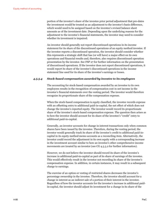 Equity method of accounting
4-86 PwC
portion of the investor’s share of the investee prior period adjustment that pre-dates
the investment would be treated as an adjustment to the investor’s basis difference,
which would need to be assigned based on the investee’s revised balance sheet
amounts as of the investment date. Depending upon the underlying reasons for the
adjustment to the investee’s financial statements, the investor may need to consider
whether its investment is impaired.
An investor should generally not report discontinued operations in its income
statement for its share of the discontinued operations of an equity method investee. If
the investee reports a discontinued operation, the investor should consider whether
this represents a strategic shift that has (or will have) a major effect on its own
operations and financial results and, therefore, also requires discontinued operation
presentation by the investor. See FSP 27 for further information on the presentation
of discontinued operations. If the investor does not report discontinued operations, it
would report its share of the investee’s discontinued operations in the income
statement line used for its share of the investee’s earnings or losses.
4.5.5.4 Stock-based compensation awarded by investee to its employees
The accounting for stock-based compensation awarded by an investee to its own
employees results in the recognition of compensation cost in net income in the
investee’s financial statements over the vesting period. The investor would therefore
recognize its proportionate share of the compensation expense.
When the stock-based compensation is equity classified, the investee records expense
with an offsetting entry to additional paid-in-capital, the net effect of which does not
change the investee’s reported equity. The investor would record its proportionate
share of the investee’s stock-based compensation expense. The question then arises as
to how the investor should account for its share of the investee’s “credit” entry to
additional paid-in-capital.
Generally, an investor accounts for change in interest transactions only when common
shares have been issued by the investee. Therefore, during the vesting period, the
investor would generally track its share of the investee’s credit to additional paid-in-
capital in its equity method memo accounts as a reconciling item. Alternatively, the
investor could record the adjustment in its own equity with a corresponding increase
in the investment account similar to how an investee’s other comprehensive income
movements are treated by an investor (see CG 4.5.5.2 for further information).
However, we do not believe the investor should record its share of the investee’s
increase in additional paid-in-capital as part of its share of earnings of the investee.
This would effectively result in the investor not recording its share of the investee’s
compensation expense. In addition, in certain instances, it may result in a subsequent
charge to earnings.
The exercise of an option or vesting of restricted shares decreases the investor’s
percentage ownership in the investee. Therefore, the investor should account for a
change in interest as an indirect sale of a portion of their interest in the investee.
Regardless of how the investor accounts for the investee’s increase in additional paid-
in-capital, the investor should adjust its investment for a change in its share of the
 