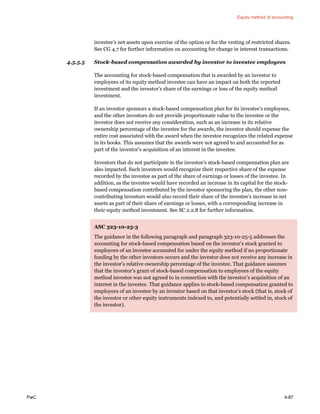 Equity method of accounting
PwC 4-87
investee’s net assets upon exercise of the option or for the vesting of restricted shares.
See CG 4.7 for further information on accounting for change in interest transactions.
4.5.5.5 Stock-based compensation awarded by investor to investee employees
The accounting for stock-based compensation that is awarded by an investor to
employees of its equity method investee can have an impact on both the reported
investment and the investor’s share of the earnings or loss of the equity method
investment.
If an investor sponsors a stock-based compensation plan for its investee’s employees,
and the other investors do not provide proportionate value to the investee or the
investor does not receive any consideration, such as an increase in its relative
ownership percentage of the investee for the awards, the investor should expense the
entire cost associated with the award when the investee recognizes the related expense
in its books. This assumes that the awards were not agreed to and accounted for as
part of the investor’s acquisition of an interest in the investee.
Investors that do not participate in the investee’s stock-based compensation plan are
also impacted. Such investors would recognize their respective share of the expense
recorded by the investee as part of the share of earnings or losses of the investee. In
addition, as the investee would have recorded an increase in its capital for the stock-
based compensation contributed by the investor sponsoring the plan, the other non-
contributing investors would also record their share of the investee’s increase in net
assets as part of their share of earnings or losses, with a corresponding increase in
their equity method investment. See SC 2.2.8 for further information.
ASC 323-10-25-3
The guidance in the following paragraph and paragraph 323-10-25-5 addresses the
accounting for stock-based compensation based on the investor’s stock granted to
employees of an investee accounted for under the equity method if no proportionate
funding by the other investors occurs and the investor does not receive any increase in
the investor’s relative ownership percentage of the investee. That guidance assumes
that the investor’s grant of stock-based compensation to employees of the equity
method investee was not agreed to in connection with the investor’s acquisition of an
interest in the investee. That guidance applies to stock-based compensation granted to
employees of an investee by an investor based on that investor’s stock (that is, stock of
the investor or other equity instruments indexed to, and potentially settled in, stock of
the investor).
 