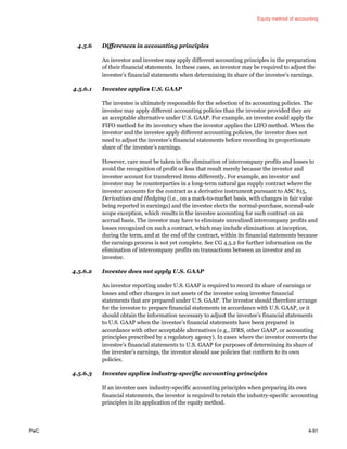 Equity method of accounting
PwC 4-91
4.5.6 Differences in accounting principles
An investor and investee may apply different accounting principles in the preparation
of their financial statements. In these cases, an investor may be required to adjust the
investee’s financial statements when determining its share of the investee’s earnings.
4.5.6.1 Investee applies U.S. GAAP
The investee is ultimately responsible for the selection of its accounting policies. The
investee may apply different accounting policies than the investor provided they are
an acceptable alternative under U.S. GAAP. For example, an investee could apply the
FIFO method for its inventory when the investor applies the LIFO method. When the
investor and the investee apply different accounting policies, the investor does not
need to adjust the investee’s financial statements before recording its proportionate
share of the investee’s earnings.
However, care must be taken in the elimination of intercompany profits and losses to
avoid the recognition of profit or loss that result merely because the investor and
investee account for transferred items differently. For example, an investor and
investee may be counterparties in a long-term natural gas supply contract where the
investor accounts for the contract as a derivative instrument pursuant to ASC 815,
Derivatives and Hedging (i.e., on a mark-to-market basis, with changes in fair value
being reported in earnings) and the investee elects the normal-purchase, normal-sale
scope exception, which results in the investee accounting for such contract on an
accrual basis. The investor may have to eliminate unrealized intercompany profits and
losses recognized on such a contract, which may include eliminations at inception,
during the term, and at the end of the contract, within its financial statements because
the earnings process is not yet complete. See CG 4.5.2 for further information on the
elimination of intercompany profits on transactions between an investor and an
investee.
4.5.6.2 Investee does not apply U.S. GAAP
An investor reporting under U.S. GAAP is required to record its share of earnings or
losses and other changes in net assets of the investee using investee financial
statements that are prepared under U.S. GAAP. The investor should therefore arrange
for the investee to prepare financial statements in accordance with U.S. GAAP, or it
should obtain the information necessary to adjust the investee’s financial statements
to U.S. GAAP when the investee’s financial statements have been prepared in
accordance with other acceptable alternatives (e.g., IFRS, other GAAP, or accounting
principles prescribed by a regulatory agency). In cases where the investor converts the
investee’s financial statements to U.S. GAAP for purposes of determining its share of
the investee’s earnings, the investor should use policies that conform to its own
policies.
4.5.6.3 Investee applies industry-specific accounting principles
If an investee uses industry-specific accounting principles when preparing its own
financial statements, the investor is required to retain the industry-specific accounting
principles in its application of the equity method.
 