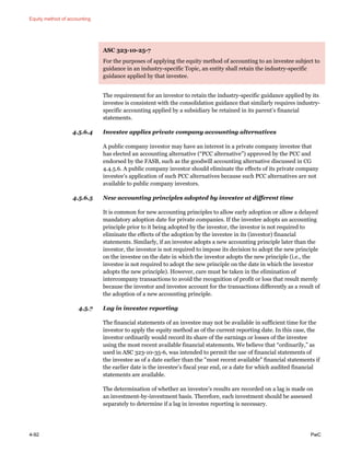 Equity method of accounting
4-92 PwC
ASC 323-10-25-7
For the purposes of applying the equity method of accounting to an investee subject to
guidance in an industry-specific Topic, an entity shall retain the industry-specific
guidance applied by that investee.
The requirement for an investor to retain the industry-specific guidance applied by its
investee is consistent with the consolidation guidance that similarly requires industry-
specific accounting applied by a subsidiary be retained in its parent’s financial
statements.
4.5.6.4 Investee applies private company accounting alternatives
A public company investor may have an interest in a private company investee that
has elected an accounting alternative (“PCC alternative”) approved by the PCC and
endorsed by the FASB, such as the goodwill accounting alternative discussed in CG
4.4.5.6. A public company investor should eliminate the effects of its private company
investee’s application of such PCC alternatives because such PCC alternatives are not
available to public company investors.
4.5.6.5 New accounting principles adopted by investee at different time
It is common for new accounting principles to allow early adoption or allow a delayed
mandatory adoption date for private companies. If the investee adopts an accounting
principle prior to it being adopted by the investor, the investor is not required to
eliminate the effects of the adoption by the investee in its (investor) financial
statements. Similarly, if an investee adopts a new accounting principle later than the
investor, the investor is not required to impose its decision to adopt the new principle
on the investee on the date in which the investor adopts the new principle (i.e., the
investee is not required to adopt the new principle on the date in which the investor
adopts the new principle). However, care must be taken in the elimination of
intercompany transactions to avoid the recognition of profit or loss that result merely
because the investor and investee account for the transactions differently as a result of
the adoption of a new accounting principle.
4.5.7 Lag in investee reporting
The financial statements of an investee may not be available in sufficient time for the
investor to apply the equity method as of the current reporting date. In this case, the
investor ordinarily would record its share of the earnings or losses of the investee
using the most recent available financial statements. We believe that “ordinarily,” as
used in ASC 323-10-35-6, was intended to permit the use of financial statements of
the investee as of a date earlier than the "most recent available" financial statements if
the earlier date is the investee’s fiscal year end, or a date for which audited financial
statements are available.
The determination of whether an investee’s results are recorded on a lag is made on
an investment-by-investment basis. Therefore, each investment should be assessed
separately to determine if a lag in investee reporting is necessary.
 