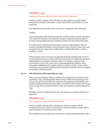 Equity method of accounting
4-94 PwC
EXAMPLE 4-36
Acquisition of equity method investment reported with a lag period
Investor, a public company with a calendar year end, acquires an equity method
investment in Investee on December 1, 20X1, which will be accounted for on a two-
month lag.
How should Investor record its share of Investee’s earnings for 20X1 and 20X2?
Analysis
In its fourth quarter 20X1 financial statements, Investor would record the acquisition
of its interest in Investee at cost. However, Investor would not record any share of
Investee earnings despite having owned the investment for the month of December.
In its first quarter 20X2 financial statements, Investor would include its share of
Investee earnings for December 20X1 and January 20X2. Investor’s share of Investee
earnings for the year ended 20X2 would include 11 months (December 1, 20X1 to
October 31, 20X2).
Determining the share of investee earnings that should be included in the investor’s
net income becomes more complex when the investor elects to include the investee on
a lag but held an investment in common stock or in-substance common stock,
accounted for at cost or fair value, prior to obtaining significant influence. Since
retrospective application of the equity method is required (see CG 4.4.6 for further
information on retrospective application) the lag period would also need to be applied
consistently to all prior periods.
4.5.7.2 Sale of interest when reporting on a lag
When an investor disposes of all or a portion of its investment in an investee that it
reported on a lag, it should generally reflect its share of the investee earnings in net
income only up to the end of the date selected for lag reporting (ordinarily the most
recently available financial statements date). An investor would usually record its gain
or loss on sale of the investment when it is sold, and would not record the disposal on
a lag.
Examples 4-37 and 4-38 illustrate the sale of an interest in an investee reported on a
lag period.
EXAMPLE 4-37
Sale of interest in an investee after the lag period
Investor, a public company with a calendar year end, has an equity method
investment in Investee, which it accounts for on a three-month lag. Investor sells its
equity investment in Investee on July 1, 20X2.
How should Investor record its share of Investee’s earnings through the date of sale?
 