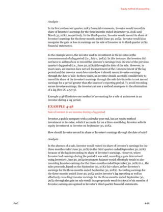 Equity method of accounting
PwC 4-95
Analysis
In its first and second quarter 20X2 financial statements, Investor would record its
share of Investee’s earnings for the three months ended December 31, 20X1 and
March 31, 20X2, respectively. In the third quarter, Investor would record its share of
Investee’s earnings for the three-months ended June 30, 20X2. Investor would also
recognize the gain or loss in earnings on the sale of Investee in its third quarter 20X2
financial statements.
In the example above, the investor sold its investment in the investee at the
commencement of a lag period (i.e., July 1, 20X2). In this instance, the investor did
not have to address how to record the investee’s earnings from the end of the previous
quarter’s lag period (i.e., June 30, 20X2) through the date of the sale. However, in
most cases, an investor does not sell its investment at the commencement of the lag
period and the investor must determine how it should record investee earnings
through the date of sale. In these cases, an investor should carefully consider how to
record its share of the investee’s earnings through the sale date in order to not record
earnings for a period greater than the investor’s reporting period. To avoid recording
excess investee earnings, the investor can use a method analogous to the elimination
of a lag (See CG 4.5.7.3).
Example 4-38 illustrates one method of accounting for a sale of an interest in an
investee during a lag period.
EXAMPLE 4-38
Sale of interest in an investee during a lag period
Investor, a public company with a calendar year end, has an equity method
investment in Investee, which it accounts for on a three-month lag. Investor sells its
equity investment in Investee on September 30, 20X2.
How should Investor record its share of Investee’s earnings through the date of sale?
Analysis
In the absence of a sale, Investor would record its share of Investee’s earnings for the
three months ended June 30, 20X2 in the third quarter ended September 30, 20X2
because of the lag in recording its share of Investee’s earnings. However, where
Investee had earnings during the period it was sold, recording a gain determined
using Investor’s June 30, 20X2 investment balance would effectively result in also
recording Investee earnings for the three-months ended September 30, 20X2 (i.e., the
sales proceeds, based on the September 30, 20X2 fair values, reflect Investee’s
earnings for the three-months ended September 30, 20X2). Recording earnings for
the three-months ended June 30, 20X2 under Investor’s lag reporting as well as
effectively recording Investee earnings for the three-months ended September 30,
20X2 through the gain on sale would inappropriately result in a total of six months of
Investee earnings recognized in Investor’s third quarter financial statements.
 