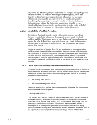 Equity method of accounting
PwC 4-97
In practice, it is difficult to justify the preferability of a change in the reporting period
of an investee that has the result of creating (or lengthening) a lag period. The
inability to obtain timely information when such information was previously
obtainable is unusual, and is generally not on its own a sufficient reason for
introducing a lag in reporting. However, the inability to obtain timely financial
information may indicate that the investor does not have the ability to exert
significant influence over an investee and the decision to use the equity method of
accounting should be revaluated (see CG 4.3.3 for a further discussion).
4.5.7.4 Availability of public information
In instances where an investee is a public entity, certain laws may preclude an
investee from disclosing information about a public investee that is not already
publicly available. This situation can occur when the investee’s financial statements
are not due to be filed until after those of the investor. As a result, the investor may
elect to report its investment in the investee on a lag, provided such lag does not
exceed three months.
Similarly, even when an investor elects the fair value option for an investment in a
public company that would otherwise qualify for the equity method, difficulties may
be encountered in providing the required equity method disclosures for that investee.
In those instances, even though fair value is determined at the end of the current
reporting period, it may be appropriate to provide the disclosures based on the most
recent publicly available financial statements, as long as the lag does not exceed three
months.
4.5.8 When equity method investee holds shares in investor
A reciprocal relationship exists when the investor and investee each hold an interest in
the other’s stock. A question arises as to how the investor should account for its shares
held by the investee. Two methods are commonly applied in practice to account for
the reciprocal shareholding:
□ The treasury stock method
□ The simultaneous equation method
While the treasury stock method may be more common in practice, the simultaneous
equation method is also acceptable.
Treasury stock method
The treasury stock method is based on the concept that the equity method investor is
the reporting entity. This method therefore considers the equity method investor’s
stock held by the investee to be treasury stock of the investor. Accordingly, from this
perspective, an investor’s net income would consist of the sum of the investor’s
earnings from its own separate operations and the investor’s share of the equity
method investee’s earnings from the investee’s separate operations. Therefore, there is
no adjustment to the equity method investee’s earnings or losses for the return
 