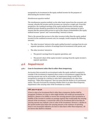 Equity method of accounting
4-98 PwC
recognized on its investment in the equity method investor for the purposes of
determining the investor’s share.
Simultaneous equation method
The simultaneous equation method, on the other hand, stems from the economic unit
concept, whereby the investor and its investees are viewed as a single unit. From this
perspective, the combined earnings of the equity method investor and the equity
method investee should be presented in the investor’s income statement in such a
manner that the amount that accrues to each of the classes of shareholders (the equity
method investor “parent” and “noncontrolling” interest) is shown.
That is, the amount that accrues to the other investors (other than the equity method
investor) in the combined economic unit, for example, would comprise the following
amounts:
□ The other investors’ interest in the equity method investee’s earnings from its own
separate operations, exclusive of earnings from its investment in the parent, and
□ The other investors’ interest in:
o The parent’s earnings from its separate operations, and
o The parent’s share of the equity investee’s earnings from the equity investee’s
separate operations.
4.6 Impairment
4.6.1 Loss in investment value that is other than temporary
An investor that accounts for an investment under the equity method is required to
consider if the investment is impaired when events or circumstances suggest that the
carrying amount may not be recoverable. An impairment charge would only be
recognized in earnings for a decline in value that is determined to be other than
temporary. “Other than temporary” does not mean that the decline is of a permanent
nature. The unit of account for assessing whether there is an other-than-temporary
impairment is the carrying value of the investment as a whole.
ASC 323-10-35-32
A loss in value of an investment that is other than a temporary decline shall be
recognized. Evidence of a loss in value might include, but would not necessarily be
limited to, absence of an ability to recover the carrying amount of the investment or
inability of the investee to sustain an earnings capacity that would justify the carrying
amount of the investment. A current fair value of an investment that is less than its
carrying amount may indicate a loss in value of the investment. However, a decline in
the quoted market price below the carrying amount or the existence of operating
losses is not necessarily indicative of a loss in value that is other than temporary. All
are factors that shall be evaluated.
 
