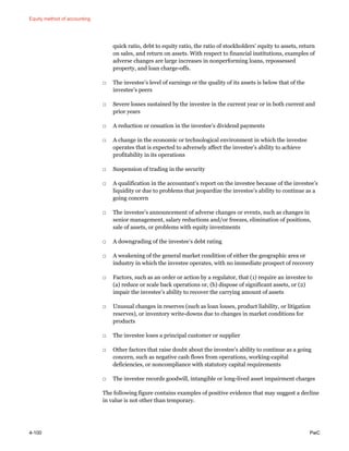 Equity method of accounting
4-100 PwC
quick ratio, debt to equity ratio, the ratio of stockholders’ equity to assets, return
on sales, and return on assets. With respect to financial institutions, examples of
adverse changes are large increases in nonperforming loans, repossessed
property, and loan charge-offs.
□ The investee’s level of earnings or the quality of its assets is below that of the
investee’s peers
□ Severe losses sustained by the investee in the current year or in both current and
prior years
□ A reduction or cessation in the investee’s dividend payments
□ A change in the economic or technological environment in which the investee
operates that is expected to adversely affect the investee’s ability to achieve
profitability in its operations
□ Suspension of trading in the security
□ A qualification in the accountant’s report on the investee because of the investee’s
liquidity or due to problems that jeopardize the investee’s ability to continue as a
going concern
□ The investee’s announcement of adverse changes or events, such as changes in
senior management, salary reductions and/or freezes, elimination of positions,
sale of assets, or problems with equity investments
□ A downgrading of the investee’s debt rating
□ A weakening of the general market condition of either the geographic area or
industry in which the investee operates, with no immediate prospect of recovery
□ Factors, such as an order or action by a regulator, that (1) require an investee to
(a) reduce or scale back operations or, (b) dispose of significant assets, or (2)
impair the investee’s ability to recover the carrying amount of assets
□ Unusual changes in reserves (such as loan losses, product liability, or litigation
reserves), or inventory write-downs due to changes in market conditions for
products
□ The investee loses a principal customer or supplier
□ Other factors that raise doubt about the investee’s ability to continue as a going
concern, such as negative cash flows from operations, working-capital
deficiencies, or noncompliance with statutory capital requirements
□ The investee records goodwill, intangible or long-lived asset impairment charges
The following figure contains examples of positive evidence that may suggest a decline
in value is not other than temporary.
 