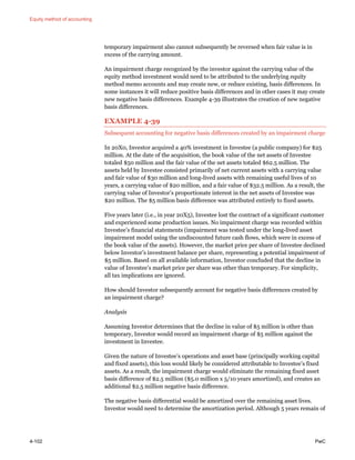 Equity method of accounting
4-102 PwC
temporary impairment also cannot subsequently be reversed when fair value is in
excess of the carrying amount.
An impairment charge recognized by the investor against the carrying value of the
equity method investment would need to be attributed to the underlying equity
method memo accounts and may create new, or reduce existing, basis differences. In
some instances it will reduce positive basis differences and in other cases it may create
new negative basis differences. Example 4-39 illustrates the creation of new negative
basis differences.
EXAMPLE 4-39
Subsequent accounting for negative basis differences created by an impairment charge
In 20X0, Investor acquired a 40% investment in Investee (a public company) for $25
million. At the date of the acquisition, the book value of the net assets of Investee
totaled $50 million and the fair value of the net assets totaled $62.5 million. The
assets held by Investee consisted primarily of net current assets with a carrying value
and fair value of $30 million and long-lived assets with remaining useful lives of 10
years, a carrying value of $20 million, and a fair value of $32.5 million. As a result, the
carrying value of Investor’s proportionate interest in the net assets of Investee was
$20 million. The $5 million basis difference was attributed entirely to fixed assets.
Five years later (i.e., in year 20X5), Investee lost the contract of a significant customer
and experienced some production issues. No impairment charge was recorded within
Investee’s financial statements (impairment was tested under the long-lived asset
impairment model using the undiscounted future cash flows, which were in excess of
the book value of the assets). However, the market price per share of Investee declined
below Investor’s investment balance per share, representing a potential impairment of
$5 million. Based on all available information, Investor concluded that the decline in
value of Investee’s market price per share was other than temporary. For simplicity,
all tax implications are ignored.
How should Investor subsequently account for negative basis differences created by
an impairment charge?
Analysis
Assuming Investor determines that the decline in value of $5 million is other than
temporary, Investor would record an impairment charge of $5 million against the
investment in Investee.
Given the nature of Investee’s operations and asset base (principally working capital
and fixed assets), this loss would likely be considered attributable to Investee’s fixed
assets. As a result, the impairment charge would eliminate the remaining fixed asset
basis difference of $2.5 million ($5.0 million x 5/10 years amortized), and creates an
additional $2.5 million negative basis difference.
The negative basis differential would be amortized over the remaining asset lives.
Investor would need to determine the amortization period. Although 5 years remain of
 