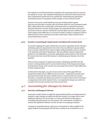 Equity method of accounting
PwC 4-103
the original 10-year life determined at acquisition, the remaining asset lives may not
necessarily be 5 years. The estimated remaining lives of Investee’s fixed assets at the
date of impairment would need to be considered in determining the appropriate
amortization period. For purposes of this example, we have assumed 5 years.
Investee’s net income would include $2,000,000 of depreciation expense
($20,000,000 [investee’s carrying value of its fixed assets]/10 years [estimated useful
life]), which reflects the carrying value of the fixed assets as reported in Investee’s
financial statements. Investor would recognize its proportionate share of Investee’s
net income; however, Investor should also amortize $500,000 ($2.5 million/5 years)
of the negative basis difference as an increase (credit) to equity in earnings in order to
reflect Investor’s lower cost basis in Investee’s fixed assets, which results in lower
annual depreciation expense.
4.6.2 Investor accounting for impairments recorded at the investee level
An investor applying the equity method does not need to separately test the investee’s
underlying assets for impairment (or the value it has recorded in its equity method
memo accounts related to those assets). Equity method goodwill is also not required
to be separately assessed for impairment. ASC 350 indicates that the impairment
guidance is not applicable to an investor applying the equity method on the basis that
the investor does not control the business or underlying assets that give rise to the
goodwill.
If the investee recognizes an impairment charge, including for goodwill, then the
investor would generally need to record at least its share of that impairment charge.
An impairment charge at the investee may also impact the investor’s basis differences
in those impaired assets.
As illustrated in Example 4-39, the investor and investee often apply different
impairment models and at a different unit of account − impairment is tested at the
investment level under the equity method versus at a lower level by the investee.
Therefore, an impairment charge may need to be recorded at the investor level where
no impairment exists at the investee level, or an impairment charge may need to be
recorded at the investee level but not at the investor level.
4.7 Accounting for changes in interest
4.7.1 Overview of changes in interest
An investor would continue to apply the equity method until its ownership interest is
reduced or other changes are made such that the investor is no longer able to exert
significant influence over the investee, or in the event that the investor gains a
controlling financial interest over the investee. The reassessment of whether an
investor has significant influence over the investee is an ongoing evaluation.
A change in ownership interest could cause an investment to either qualify for the
equity method of accounting for the first time, continue to be accounted for as an
 