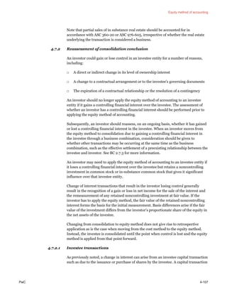 Equity method of accounting
PwC 4-107
Note that partial sales of in substance real estate should be accounted for in
accordance with ASC 360-20 or ASC 976-605, irrespective of whether the real estate
underlying the transaction is considered a business.
4.7.2 Reassessment of consolidation conclusion
An investor could gain or lose control in an investee entity for a number of reasons,
including:
□ A direct or indirect change in its level of ownership interest
□ A change to a contractual arrangement or to the investee’s governing documents
□ The expiration of a contractual relationship or the resolution of a contingency
An investor should no longer apply the equity method of accounting to an investee
entity if it gains a controlling financial interest over the investee. The assessment of
whether an investor has a controlling financial interest should be performed prior to
applying the equity method of accounting.
Subsequently, an investor should reassess, on an ongoing basis, whether it has gained
or lost a controlling financial interest in the investee. When an investor moves from
the equity method to consolidation due to gaining a controlling financial interest in
the investee through a business combination, consideration should be given to
whether other transactions may be occurring at the same time as the business
combination, such as the effective settlement of a preexisting relationship between the
investee and investor. See BC 2.7.3 for more information.
An investor may need to apply the equity method of accounting to an investee entity if
it loses a controlling financial interest over the investee but retains a noncontrolling
investment in common stock or in-substance common stock that gives it significant
influence over that investee entity.
Change of interest transactions that result in the investor losing control generally
result in the recognition of a gain or loss in net income for the sale of the interest and
the remeasurement of any retained noncontrolling investment at fair value. If the
investor has to apply the equity method, the fair value of the retained noncontrolling
interest forms the basis for the initial measurement. Basis differences arise if the fair
value of the investment differs from the investor’s proportionate share of the equity in
the net assets of the investee.
Changing from consolidation to equity method does not give rise to retrospective
application as is the case when moving from the cost method to the equity method.
Instead, the investee is consolidated until the point when control is lost and the equity
method is applied from that point forward.
4.7.2.1 Investee transactions
As previously noted, a change in interest can arise from an investee capital transaction
such as due to the issuance or purchase of shares by the investee. A capital transaction
 
