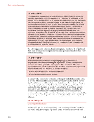 Equity method of accounting
4-110 PwC
ASC 323-10-35-36
An investment in voting stock of an investee may fall below the level of ownership
described in paragraph 323-10-15-3 from sale of a portion of an investment by the
investor, sale of additional stock by an investee, or other transactions and the investor
may thereby lose the ability to influence policy, as described in that paragraph. An
investor shall discontinue accruing its share of the earnings or losses of the investee
for an investment that no longer qualifies for the equity method. The earnings or
losses that relate to the stock retained by the investor and that were previously
accrued shall remain as a part of the carrying amount of the investment. The
investment account shall not be adjusted retroactively under the conditions described
in this paragraph. However, paragraph 325-20-35-3 requires that dividends received
by the investor in subsequent periods that exceed the investor’s share of earnings for
such periods be applied in reduction of the carrying amount of the investment (see
paragraph 325-20-35-1). Topic 320 addresses the accounting for investments in
equity securities with readily determinable fair values that are not consolidated or
accounted for under the equity method.
The following guidance addresses the accounting by the investor for its proportionate
share of an investee’s other comprehensive income upon discontinuation of the equity
method of accounting.
ASC 323-10-35-39
In the circumstances described in paragraph 323-10-35-37, an investor’s
proportionate share of an investee’s equity adjustments for other comprehensive
income shall be offset against the carrying value of the investment at the time
significant influence is lost. To the extent that the offset results in a carrying value of
the investment that is less than zero, an investor shall both:
a. Reduce the carrying value of the investment to zero
b. Record the remaining balance in income.
In contrast to the retrospective application of the equity method of accounting when
an investor obtains an additional interest that provides it with the ability to exercise
significant influence (see CG 4.4.6), the loss of significant influence is not a change in
accounting principle. As a result, when an investment no longer qualifies for the
equity method, the change to an investor’s accounting for its investment is applied
prospectively. Any of the investee’s other comprehensive income recorded in the
investor’s financial statements would be reclassified to the investor’s cost basis
investment. Example 4-40 illustrates the determination of a gain or loss recognized by
an investor upon a sale of a portion of its interest that results in a loss of significant
influence.
EXAMPLE 4-40
Loss of significant influence
Investor owns 250,000 shares representing a 25% ownership interest in Investee, a
non-public entity. Investor paid $25 million for the investment and accounts for it
 