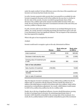 Equity method of accounting
PwC 4-111
under the equity method. No basis differences arose at the time of the acquisition and
Investee’s net income has been break-even since.
In 20X0, Investee acquired a debt security that it accounted for as available-for-sale.
Investee recognized a decrease in OCI of $10 million for the year due to a decline in
the fair value of the security. Investor recorded its proportionate share of that
decrease of $2.5 million (25% of the amount recorded within Investee’s OCI). As a
result, the net carrying value of Investor’s investment in Investee at the end of the year
was $22.5 million or $90 per share.
In 20X1, Investor sold 100,000 shares in Investee to an unrelated third party for $10
million. As a result, Investor’s ownership percentage decreased from 25% to 15% and
it was determined to have lost significant influence. The tax impacts of the transaction
have been ignored for simplicity.
What is the gain or loss recognized by Investor?
Analysis
Investor would need to recognize a gain on the sale, determined as follows:
Shares
Book value per
share
Book value
(in 000’s)
Initial investment 250,000 $100 $25,000
Decrease in debt security value (10) (2,500)
Carrying value of investment prior
to sale 250,000 $90 22,500
Gain or loss calculation:
Sale of portion of investment (100,000) 10,000
Less: adjusted basis ($90 x
100,000) (9,000)
Gain on sale of investment $1,000
After the disposal, Investor’s net balance is $13.5 million ($22.5 million less the $9
million sold). In connection with the disposal, Investor should also release $1.0
million of the debit balance in AOCI (10/25 shares sold x $2.5 million), which will be
presented as a reclassification adjustment. As a result, a debit balance would remain
in AOCI of $1.5 million ($2.5 million less the $1.0 million sold).
Finally, due to the loss of significant influence, Investor should discontinue accruing
its share of earnings/losses in Investee. Its remaining proportionate share of
Investee’s AOCI should be reclassified to the carrying value of the investment. As a
result, the $1.5 million balance in OCI would be reclassified as part of the investment
 