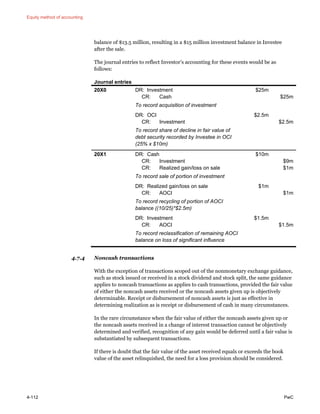 Equity method of accounting
4-112 PwC
balance of $13.5 million, resulting in a $15 million investment balance in Investee
after the sale.
The journal entries to reflect Investor’s accounting for these events would be as
follows:
Journal entries
20X0 DR: Investment
CR: Cash
$25m
$25m
To record acquisition of investment
DR: OCI
CR: Investment
$2.5m
$2.5m
To record share of decline in fair value of
debt security recorded by Investee in OCI
(25% x $10m)
20X1 DR: Cash
CR: Investment
CR: Realized gain/loss on sale
$10m
$9m
$1m
To record sale of portion of investment
DR: Realized gain/loss on sale
CR: AOCI
$1m
$1m
To record recycling of portion of AOCI
balance ((10/25)*$2.5m)
DR: Investment
CR: AOCI
$1.5m
$1.5m
To record reclassification of remaining AOCI
balance on loss of significant influence
4.7.4 Noncash transactions
With the exception of transactions scoped out of the nonmonetary exchange guidance,
such as stock issued or received in a stock dividend and stock split, the same guidance
applies to noncash transactions as applies to cash transactions, provided the fair value
of either the noncash assets received or the noncash assets given up is objectively
determinable. Receipt or disbursement of noncash assets is just as effective in
determining realization as is receipt or disbursement of cash in many circumstances.
In the rare circumstance when the fair value of either the noncash assets given up or
the noncash assets received in a change of interest transaction cannot be objectively
determined and verified, recognition of any gain would be deferred until a fair value is
substantiated by subsequent transactions.
If there is doubt that the fair value of the asset received equals or exceeds the book
value of the asset relinquished, the need for a loss provision should be considered.
 