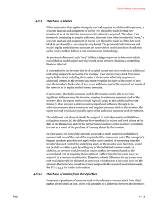 Equity method of accounting
PwC 4-113
4.7.5 Purchase of shares
When an investor that applies the equity method acquires an additional investment, a
separate analysis and assignment of excess cost should be made for that new
investment as of the date the incremental investment is acquired. Therefore, if an
investor is continuing to acquire additional interests from other investors in “steps,” a
separate analysis and assignment of excess cost should be made as of the date each
block is purchased (i.e., on a step-by-step basis). The previously held interests and
related equity method memo accounts are not revisited on the purchase of each step
as the equity method follows a cost accumulation methodology.
As previously discussed, each “step” is likely a triggering event to determine which
consolidation model applies and may result in the investor obtaining a controlling
financial interest.
A transaction by the investee that is of a capital nature may also result in an additional
cost being assigned to net assets. For example, if an investee buys stock from some
equity holders (not including the investor), the investor effectively acquires an
additional interest in the investee and must recognize its share of the excess of cost
over the investee’s book value, if any, as an additional cost of the acquired net assets of
the investee in its equity method memo accounts.
If an investor, that holds common stock in the investee and is able to exercise
significant influence over the investee, acquires in-substance common stock of the
investee, then the equity method would typically apply to that additional interest.
Similarly, if an investor is able to exercise significant influence through its in-
substance common stock investment and acquires common stock in the investee, the
equity method would also typically apply to the additional common stock investment.
The additional cost element should be assigned to individual assets and liabilities,
taking into account (a) the difference between their fair values and book values at the
date of the transaction and (b) the proportionate increase in the investor’s ownership
interest as a result of the purchase of treasury shares by the investee.
In some cases, the sum of the amounts assigned to assets acquired and liabilities
assumed will exceed the cost of the acquired entity (excess over cost). The concept of a
bargain purchase gain does not apply to the equity method of accounting since the
investor does not control the underlying assets of the investee and, therefore, would
not be able to realize a gain by selling any of the individual investee assets. In
addition, an investor would record an equity method investment based on the
accumulated cost of acquiring the investment (rather than the fair value basis) as
required in a business combination. Therefore, a basis difference for any excess over
cost would generally be allocated as a pro-rata reduction (on a fair value basis) of the
amounts that otherwise would have been assigned to the acquired noncurrent assets.
See CG 4.4.5.3 for further information.
4.7.5.1 Purchase of shares from third parties
Incremental purchases of common stock or in-substance common stock from third
parties are recorded at cost. There will generally be a difference between the investor’s
 