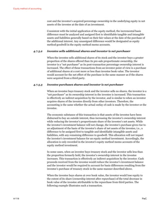 Equity method of accounting
4-114 PwC
cost and the investor’s acquired percentage ownership in the underlying equity in net
assets of the investee at the date of an investment.
Consistent with the initial application of the equity method, the incremental basis
difference must be analyzed and assigned first to identifiable tangible and intangible
assets and liabilities generally based on their fair values at the date of the purchase of
the additional interest. Any unassigned difference would be designated as equity
method goodwill in the equity method memo accounts.
4.7.5.2 Investee sells additional shares and investor is net purchaser
When the investee sells additional shares of its stock and the investor buys a greater
proportion of the shares offered than its pre-sale proportionate ownership, the
investor is a “net purchaser” as its post-transaction percentage ownership interest is
increased. The effect of these transactions from an investor point of view is a purchase
of additional shares at a cost more or less than investee book value. The investor
would account for the net effect of the purchase in the same manner as if the shares
were acquired from a third party.
4.7.5.3 Investee purchases shares and investor is net purchaser
When an investee buys treasury stock and the investor sells no shares, the investor is a
“net purchaser” as its ownership interest in the investee is increased. This transaction
is effectively an indirect acquisition by the investor, and is similar to when an investor
acquires shares of the investee directly from other investors. Therefore, the
accounting is the same whether the actual outlay of cash is made by the investor or the
investee.
The economic substance of this transaction is that assets of the investee have been
disbursed to buy an outside interest, thus increasing the investor’s ownership interest
while reducing the investor’s proportionate share of the investee’s net assets. While
the investor’s investment balance will not change, the investee’s purchase gives rise to
an adjustment of the basis of the investor’s share of net assets of the investee, i.e., a
difference to be assigned first to tangible and identifiable intangible assets and
liabilities, with any remaining difference to goodwill. This allocation will not impact
the investor’s investment balance for an equity method investment. Accordingly, the
allocation is only recorded in the investor’s equity method memo accounts of the
equity method investment.
In some cases, when an investee buys treasury stock and the investor sells less than
the proportion formerly held, the investor’s ownership interest in the investee
increases. This transaction is effectively an indirect acquisition by the investor. Cash
proceeds received from the investee would reduce the investor’s investment balance
and the investor would be required to account for basis differences resulting from the
investee’s purchase of treasury stock in the same manner described above.
When the investee buys shares at over book value, the investor would lose equity to
the extent of its share (ownership interest after repurchase) of the total decrease in
book value of the investee attributable to the repurchase from third parties. The
following example illustrates such a transaction.
 