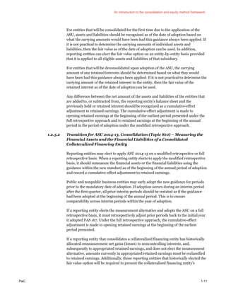 An introduction to the consolidation and equity method framework
PwC 1-11
For entities that will be consolidated for the first time due to the application of the
ASU, assets and liabilities should be recognized as of the date of adoption based on
what the carrying amounts would have been had this guidance always been applied. If
it is not practical to determine the carrying amounts of individual assets and
liabilities, then the fair value as of the date of adoption can be used. In addition,
reporting entities can elect the fair value option on an entity-by-entity basis provided
that it is applied to all eligible assets and liabilities of that subsidiary.
For entities that will be deconsolidated upon adoption of the ASU, the carrying
amount of any retained interests should be determined based on what they would
have been had this guidance always been applied. If it is not practical to determine the
carrying amount of the retained interest in the entity, then the fair value of the
retained interest as of the date of adoption can be used.
Any difference between the net amount of the assets and liabilities of the entities that
are added to, or subtracted from, the reporting entity’s balance sheet and the
previously held or retained interest should be recognized as a cumulative-effect
adjustment to retained earnings. The cumulative-effect adjustment is made to
opening retained earnings at the beginning of the earliest period presented under the
full retrospective approach and to retained earnings at the beginning of the annual
period in the period of adoption under the modified retrospective approach.
1.2.5.2 Transition for ASU 2014-13, Consolidation (Topic 810) – Measuring the
Financial Assets and the Financial Liabilities of a Consolidated
Collateralized Financing Entity
Reporting entities may elect to apply ASU 2014-13 on a modified retrospective or full
retrospective basis. When a reporting entity elects to apply the modified retrospective
basis, it should remeasure the financial assets or the financial liabilities using the
guidance within the new standard as of the beginning of the annual period of adoption
and record a cumulative-effect adjustment to retained earnings.
Public and nonpublic business entities may early adopt the new guidance for periods
prior to the mandatory date of adoption. If adoption occurs during an interim period
after the first quarter, all prior interim periods should be restated as if the guidance
had been adopted at the beginning of the annual period. This is to ensure
comparability across interim periods within the year of adoption.
If a reporting entity elects the measurement alternative and adopts the ASU on a full
retrospective basis, it must retrospectively adjust prior periods back to the initial year
it adopted FAS 167. Under the full retrospective approach, the cumulative-effect
adjustment is made to opening retained earnings at the beginning of the earliest
period presented.
If a reporting entity that consolidates a collateralized financing entity has historically
allocated remeasurement net gains (losses) to noncontrolling interests, and,
subsequently to appropriated retained earnings, and does not elect the measurement
alternative, amounts currently in appropriated retained earnings must be reclassified
to retained earnings. Additionally, those reporting entities that historically elected the
fair value option will be required to present the collateralized financing entity’s
 