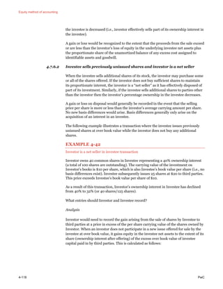 Equity method of accounting
4-118 PwC
the investee is decreased (i.e., investor effectively sells part of its ownership interest in
the investee).
A gain or loss would be recognized to the extent that the proceeds from the sale exceed
or are less than the investor’s loss of equity in the underlying investee net assets plus
the proportionate share of the unamortized balance of any excess cost assigned to
identifiable assets and goodwill.
4.7.6.2 Investee sells previously unissued shares and investor is a net seller
When the investee sells additional shares of its stock, the investor may purchase some
or all of the shares offered. If the investor does not buy sufficient shares to maintain
its proportionate interest, the investor is a “net seller” as it has effectively disposed of
part of its investment. Similarly, if the investee sells additional shares to parties other
than the investor then the investor’s percentage ownership in the investee decreases.
A gain or loss on disposal would generally be recorded in the event that the selling
price per share is more or less than the investor’s average carrying amount per share.
No new basis differences would arise. Basis differences generally only arise on the
acquisition of an interest in an investee.
The following example illustrates a transaction where the investee issues previously
unissued shares at over book value while the investor does not buy any additional
shares.
EXAMPLE 4-42
Investor is a net seller in investee transaction
Investor owns 40 common shares in Investee representing a 40% ownership interest
(a total of 100 shares are outstanding). The carrying value of the investment on
Investor’s books is $10 per share, which is also Investee’s book value per share (i.e., no
basis differences exist). Investee subsequently issues 25 shares at $20 to third parties.
This price exceeds Investee’s book value per share of $10.
As a result of this transaction, Investor’s ownership interest in Investee has declined
from 40% to 32% (or 40 shares/125 shares).
What entries should Investor and Investee record?
Analysis
Investor would need to record the gain arising from the sale of shares by Investee to
third parties at a price in excess of the per share carrying value of the shares owned by
Investor. When an investor does not participate in a new issue offered for sale by the
investee at over book value, it gains equity in the investee net assets to the extent of its
share (ownership interest after offering) of the excess over book value of investee
capital paid in by third parties. This is calculated as follows:
 
