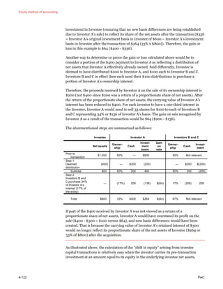 Equity method of accounting
4-122 PwC
investment in Investee (ensuring that no new basis differences are being established
due to Investor A’s sale) to reflect its share of the net assets after the transaction ($336
= Investor A’s original investment basis in Investee of $600 – Investor A’s investment
basis in Investee after the transaction of $264 (33% x $800)). Therefore, the gain or
loss in this example is $64 ($400 - $336).
Another way to determine or prove the gain or loss calculated above would be to
consider a portion of the $400 payment to Investor A as reflecting a distribution of
net assets that Investor A effectively already owned. Said differently, Investee is
deemed to have distributed $200 to Investor A, and $100 each to Investor B and C.
Investors B and C in effect then each used their $100 distributions to purchase a
portion of Investor A’s ownership interest.
Therefore, the proceeds received by Investor A on the sale of its ownership interest is
$200 (not $400 since $200 was a return of a proportionate share of net assets). After
the return of the proportionate share of net assets, the carrying value of Investor A’s
interest has been reduced to $400. For each investor to have a one-third interest in
the Investee, Investor A would need to sell 33 shares for $100 to each of Investors B
and C representing 34% or $136 of Investor A’s basis. The gain on sale recognized by
Investor A as a result of the transaction would be $64 ($200 - $136).
The aforementioned steps are summarized as follows:
Investee Investor A Investors B and C
Net assets
Owner-
ship
Cash
Invest-
ment
basis
Gain
on
sale
Owner-
ship
Cash
Invest-
ment
Prior to
transaction
$1,200 50% — $600 50% Not relevant
Step 1:
Deemed
distribution
(400) — $200 (200) — $200 $(200)
Subtotal 800 50% 200 400 50% 200 (200)
Step 2:
Investors B and
C purchase 34%
of Investor A’s
interest (17% of
the entity)
— (17%) 200 (136) $(64) 17% (200) 200
Total $800 33% $400 $264 $(64) 67% Not relevant
If part of the $400 received by Investor A was not viewed as a return of a
proportionate share of net assets, Investor A would have overstated its profit on the
sale ($400 - $300 = $100 versus $64), and new basis differences would have been
created. That is because the carrying value of Investor A’s retained interest of $300
would no longer reflect its proportionate share of the net assets of Investee ($264 or
33% of $800) after the acquisition.
As illustrated above, the calculation of the “shift in equity” arising from investee
capital transactions is relatively easy when the investor carries its pre-transaction
investment at an amount equal to its equity in the underlying investee net assets,
 
