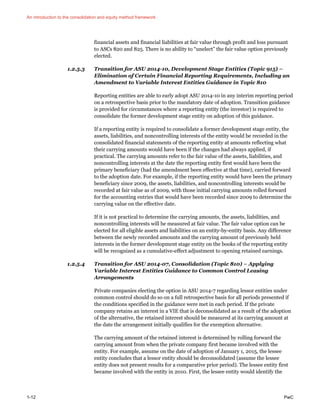 An introduction to the consolidation and equity method framework
1-12 PwC
financial assets and financial liabilities at fair value through profit and loss pursuant
to ASCs 820 and 825. There is no ability to “unelect” the fair value option previously
elected.
1.2.5.3 Transition for ASU 2014-10, Development Stage Entities (Topic 915) –
Elimination of Certain Financial Reporting Requirements, Including an
Amendment to Variable Interest Entities Guidance in Topic 810
Reporting entities are able to early adopt ASU 2014-10 in any interim reporting period
on a retrospective basis prior to the mandatory date of adoption. Transition guidance
is provided for circumstances where a reporting entity (the investor) is required to
consolidate the former development stage entity on adoption of this guidance.
If a reporting entity is required to consolidate a former development stage entity, the
assets, liabilities, and noncontrolling interests of the entity would be recorded in the
consolidated financial statements of the reporting entity at amounts reflecting what
their carrying amounts would have been if the changes had always applied, if
practical. The carrying amounts refer to the fair value of the assets, liabilities, and
noncontrolling interests at the date the reporting entity first would have been the
primary beneficiary (had the amendment been effective at that time), carried forward
to the adoption date. For example, if the reporting entity would have been the primary
beneficiary since 2009, the assets, liabilities, and noncontrolling interests would be
recorded at fair value as of 2009, with those initial carrying amounts rolled forward
for the accounting entries that would have been recorded since 2009 to determine the
carrying value on the effective date.
If it is not practical to determine the carrying amounts, the assets, liabilities, and
noncontrolling interests will be measured at fair value. The fair value option can be
elected for all eligible assets and liabilities on an entity-by-entity basis. Any difference
between the newly recorded amounts and the carrying amount of previously held
interests in the former development stage entity on the books of the reporting entity
will be recognized as a cumulative-effect adjustment to opening retained earnings.
1.2.5.4 Transition for ASU 2014-07, Consolidation (Topic 810) – Applying
Variable Interest Entities Guidance to Common Control Leasing
Arrangements
Private companies electing the option in ASU 2014-7 regarding lessor entities under
common control should do so on a full retrospective basis for all periods presented if
the conditions specified in the guidance were met in each period. If the private
company retains an interest in a VIE that is deconsolidated as a result of the adoption
of the alternative, the retained interest should be measured at its carrying amount at
the date the arrangement initially qualifies for the exemption alternative.
The carrying amount of the retained interest is determined by rolling forward the
carrying amount from when the private company first became involved with the
entity. For example, assume on the date of adoption of January 1, 2015, the lessee
entity concludes that a lessor entity should be deconsolidated (assume the lessee
entity does not present results for a comparative prior period). The lessee entity first
became involved with the entity in 2010. First, the lessee entity would identify the
 