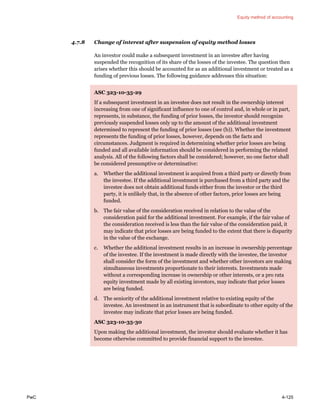 Equity method of accounting
PwC 4-125
4.7.8 Change of interest after suspension of equity method losses
An investor could make a subsequent investment in an investee after having
suspended the recognition of its share of the losses of the investee. The question then
arises whether this should be accounted for as an additional investment or treated as a
funding of previous losses. The following guidance addresses this situation:
ASC 323-10-35-29
If a subsequent investment in an investee does not result in the ownership interest
increasing from one of significant influence to one of control and, in whole or in part,
represents, in substance, the funding of prior losses, the investor should recognize
previously suspended losses only up to the amount of the additional investment
determined to represent the funding of prior losses (see (b)). Whether the investment
represents the funding of prior losses, however, depends on the facts and
circumstances. Judgment is required in determining whether prior losses are being
funded and all available information should be considered in performing the related
analysis. All of the following factors shall be considered; however, no one factor shall
be considered presumptive or determinative:
a. Whether the additional investment is acquired from a third party or directly from
the investee. If the additional investment is purchased from a third party and the
investee does not obtain additional funds either from the investor or the third
party, it is unlikely that, in the absence of other factors, prior losses are being
funded.
b. The fair value of the consideration received in relation to the value of the
consideration paid for the additional investment. For example, if the fair value of
the consideration received is less than the fair value of the consideration paid, it
may indicate that prior losses are being funded to the extent that there is disparity
in the value of the exchange.
c. Whether the additional investment results in an increase in ownership percentage
of the investee. If the investment is made directly with the investee, the investor
shall consider the form of the investment and whether other investors are making
simultaneous investments proportionate to their interests. Investments made
without a corresponding increase in ownership or other interests, or a pro rata
equity investment made by all existing investors, may indicate that prior losses
are being funded.
d. The seniority of the additional investment relative to existing equity of the
investee. An investment in an instrument that is subordinate to other equity of the
investee may indicate that prior losses are being funded.
ASC 323-10-35-30
Upon making the additional investment, the investor should evaluate whether it has
become otherwise committed to provide financial support to the investee.
 