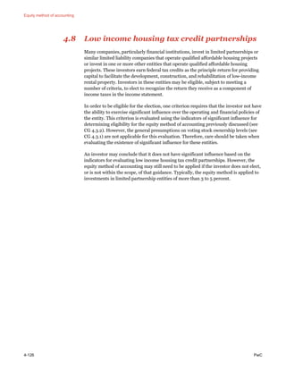 Equity method of accounting
4-126 PwC
4.8 Low income housing tax credit partnerships
Many companies, particularly financial institutions, invest in limited partnerships or
similar limited liability companies that operate qualified affordable housing projects
or invest in one or more other entities that operate qualified affordable housing
projects. These investors earn federal tax credits as the principle return for providing
capital to facilitate the development, construction, and rehabilitation of low-income
rental property. Investors in these entities may be eligible, subject to meeting a
number of criteria, to elect to recognize the return they receive as a component of
income taxes in the income statement.
In order to be eligible for the election, one criterion requires that the investor not have
the ability to exercise significant influence over the operating and financial policies of
the entity. This criterion is evaluated using the indicators of significant influence for
determining eligibility for the equity method of accounting previously discussed (see
CG 4.3.2). However, the general presumptions on voting stock ownership levels (see
CG 4.3.1) are not applicable for this evaluation. Therefore, care should be taken when
evaluating the existence of significant influence for these entities.
An investor may conclude that it does not have significant influence based on the
indicators for evaluating low income housing tax credit partnerships. However, the
equity method of accounting may still need to be applied if the investor does not elect,
or is not within the scope, of that guidance. Typically, the equity method is applied to
investments in limited partnership entities of more than 3 to 5 percent.
 