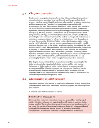 Joint ventures
5-2 PwC
5.1 Chapter overview
Joint ventures are popular structures for creating alliances and gaining entry to or
expanding business operations in various domestic and foreign markets. Joint
ventures may be accounted for differently than other similarly structured transactions
and joint arrangements. Therefore, it is important to properly distinguish
arrangements that meet the accounting definition of a joint venture. Also, because of
the lack of definitive, authoritative accounting literature addressing joint venture
agreements, and the potentially conflicting accounting guidance often referred to by
analogy (e.g., ASC 805, Business Combinations, ASC 718, Compensation — Stock
Compensation, ASC 845, Nonmonetary Transactions, and ASC 970, Real Estate),
accounting for joint ventures requires careful analysis and judgment. Furthermore, in
some cases, arrangements may be referred to as joint ventures even though they do
not meet the accounting definition of a joint venture. In other cases, a joint venture
may be a VIE (refer to CG 2) and one investor, or another enterprise with a variable
interest in the entity, may be the primary beneficiary required to consolidate the joint
venture, in which case it does not meet the joint control requirements for joint venture
accounting. In connection with the accounting for joint ventures, two of the most
significant and difficult issues are (1) the investor’s/venturer’s accounting for the
formation of the joint venture (specifically, whether a gain or loss can be recognized at
formation for the contribution to the joint venture of noncash assets) and (2)
accounting by the joint venture for the receipt of noncash assets at formation.
This chapter discusses the definition of a joint venture and the accounting for the
initial investment(s) at formation by both the investor and the joint venture.
Subsequent to the formation of a joint venture, there is no unique or specific
accounting model for either the investor or the joint venture. That is, an investor
generally applies the equity method of accounting for its investment, which is
described in CG 4, and the joint venture applies the relevant GAAP standards for its
transactions just as any other operating entity.
5.2 Identifying a joint venture
In practice, the term “joint venture” is usually referred to rather loosely. Structures or
transactions that are not joint ventures for accounting purposes are commonly called
joint ventures.
A corporate joint venture is defined as follows.
Definition from ASC 323-10-20
Corporate joint venture: A corporation owned and operated by a small group of
entities (the joint venturers) as a separate and specific business or project for the
mutual benefit of the members of the group. A government may also be a member of
the group. The purpose of a corporate joint venture frequently is to share risks and
rewards in developing a new market, product or technology; to combine
complementary technological knowledge; or to pool resources in developing
 