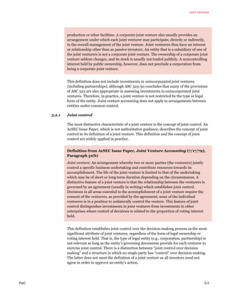 Joint ventures
PwC 5-3
production or other facilities. A corporate joint venture also usually provides an
arrangement under which each joint venturer may participate, directly or indirectly,
in the overall management of the joint venture. Joint venturers thus have an interest
or relationship other than as passive investors. An entity that is a subsidiary of one of
the joint venturers is not a corporate joint venture. The ownership of a corporate joint
venture seldom changes, and its stock is usually not traded publicly. A noncontrolling
interest held by public ownership, however, does not preclude a corporation from
being a corporate joint venture.
This definition does not include investments in unincorporated joint ventures
(including partnerships), although ASC 323-30 concludes that many of the provisions
of ASC 323 are also appropriate in assessing investments in unincorporated joint
ventures. Therefore, in practice, a joint venture is not restricted by the type or legal
form of the entity. Joint venture accounting does not apply to arrangements between
entities under common control.
5.2.1 Joint control
The most distinctive characteristic of a joint venture is the concept of joint control. An
AcSEC Issue Paper, which is not authoritative guidance, describes the concept of joint
control in its definition of a joint venture. This definition and the concept of joint
control are widely applied in practice.
Definition from AcSEC Issue Paper, Joint Venture Accounting (7/17/79),
Paragraph 51(b)
Joint venture: An arrangement whereby two or more parties (the venturers) jointly
control a specific business undertaking and contribute resources towards its
accomplishment. The life of the joint venture is limited to that of the undertaking
which may be of short or long-term duration depending on the circumstances. A
distinctive feature of a joint venture is that the relationship between the venturers is
governed by an agreement (usually in writing) which establishes joint control.
Decisions in all areas essential to the accomplishment of a joint venture require the
consent of the venturers, as provided by the agreement; none of the individual
venturers is in a position to unilaterally control the venture. This feature of joint
control distinguishes investments in joint ventures from investments in other
enterprises where control of decisions is related to the proportion of voting interest
held.
This definition establishes joint control over the decision-making process as the most
significant attribute of joint ventures, regardless of the form of legal ownership or
voting interest held. That is, the type of legal entity (e.g., corporation, partnership) is
not relevant as long as the entity’s governing documents provide for each venturer to
exercise joint control. There is a distinction between “joint control over decision
making” and a structure in which no single party has “control” over decision making.
The latter does not meet the definition of a joint venture as all investors need not
agree in order to approve an entity’s action.
 