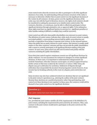 Joint ventures
5-4 PwC
Joint control exists when the investors are able to participate in all of the significant
decisions of an entity. An understanding of the governance structure of the entity is
necessary to determine whether there is joint control over the significant decisions of
the venture by all venturers. At times, power over the significant decisions of the
entity may rest with the board of directors, however, the rights of all venturers should
be considered in making the assessment as to whether joint control exists. The
venturers, therefore, at a minimum, must be able to effectively participate in those
significant decisions through substantive veto or approval rights. To be substantive,
these rights must have no significant barriers to exercise (i.e., significant penalties or
other hurdles making it difficult or unlikely they could be exercised).
Joint control can still exist when public shareholders own interests in a joint venture.
The definition of a joint venture indicates that, while stock of a joint venture is usually
not traded publicly, a noncontrolling interest held by public ownership does not
preclude a corporation from being a corporate joint venture. In the unusual instance
where the public has an equity interest in a joint venture, that interest is usually small
relative to the other venturers’ interests and does not provide the public shareholders
with a means to actively participate in all significant decision-making of the joint
venture. In such cases, joint control can still exist if control rests jointly with the
venturers excluding the public shareholders.
Given that joint control requires unanimous consent over all significant decisions by
all the venturers, it is not uncommon for venturers to disagree on certain significant
decisions. In these cases, it is important to understand how disagreements are
resolved. Sometimes, when the venturers cannot agree, no action is approved and no
further action on that issue is taken by the venturers or venture. Other times, the
dispute may go to arbitration for resolution. Settlement of disputes through
arbitration does not preclude the investors from having joint control; however, if one
investor has tie-breaking authority in the event of a dispute, joint control does not
exist.
Some investors may also have unilateral control over decisions that are not significant
to the joint venture’s operations (e.g., selecting the auditor of the joint venture).
Because these decisions are considered protective rather than participating, joint
control over these decisions is not required. In these cases, the venturers would still be
deemed to have joint control over the significant decisions.
Question 5-1
Can a joint venture have more than two venturers?
PwC response
Yes, provided the joint venture satisfies all of the requirements in the definition of a
joint venture, including the requirement for joint control by all venturers. Thus, each
venturer in the joint venture would need to participate in the joint control over the
joint venture.
 