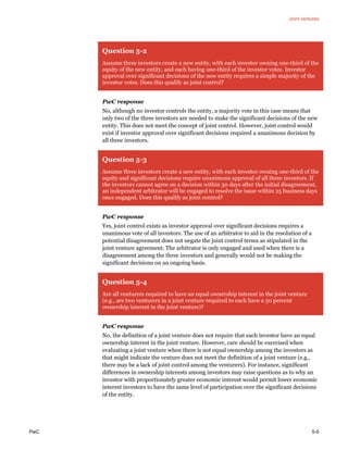Joint ventures
PwC 5-5
Question 5-2
Assume three investors create a new entity, with each investor owning one-third of the
equity of the new entity, and each having one-third of the investor votes. Investor
approval over significant decisions of the new entity requires a simple majority of the
investor votes. Does this qualify as joint control?
PwC response
No, although no investor controls the entity, a majority vote in this case means that
only two of the three investors are needed to make the significant decisions of the new
entity. This does not meet the concept of joint control. However, joint control would
exist if investor approval over significant decisions required a unanimous decision by
all three investors.
Question 5-3
Assume three investors create a new entity, with each investor owning one-third of the
equity and significant decisions require unanimous approval of all three investors. If
the investors cannot agree on a decision within 30 days after the initial disagreement,
an independent arbitrator will be engaged to resolve the issue within 25 business days
once engaged. Does this qualify as joint control?
PwC response
Yes, joint control exists as investor approval over significant decisions requires a
unanimous vote of all investors. The use of an arbitrator to aid in the resolution of a
potential disagreement does not negate the joint control terms as stipulated in the
joint venture agreement. The arbitrator is only engaged and used when there is a
disagreement among the three investors and generally would not be making the
significant decisions on an ongoing basis.
Question 5-4
Are all venturers required to have an equal ownership interest in the joint venture
(e.g., are two venturers in a joint venture required to each have a 50 percent
ownership interest in the joint venture)?
PwC response
No, the definition of a joint venture does not require that each investor have an equal
ownership interest in the joint venture. However, care should be exercised when
evaluating a joint venture when there is not equal ownership among the investors as
that might indicate the venture does not meet the definition of a joint venture (e.g.,
there may be a lack of joint control among the venturers). For instance, significant
differences in ownership interests among investors may raise questions as to why an
investor with proportionately greater economic interest would permit lower economic
interest investors to have the same level of participation over the significant decisions
of the entity.
 