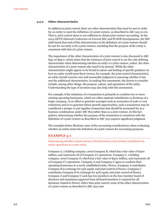 Joint ventures
5-6 PwC
5.2.2 Other characteristics
In addition to joint control, there are other characteristics that must be met in order
for an entity to meet the definition of a joint venture, as described in ASC 323-10-20.
That is, joint control alone is not sufficient to obtain joint venture accounting. At the
2014 AICPA National Conference on Current SEC and PCAOB Developments, the SEC
staff stated that each of the characteristics in the definition of a joint venture should
be met for an entity to be a joint venture, including that the purpose of the entity is
consistent with that of a joint venture.
The importance of the other characteristics of a joint venture is also discussed in ASC
845-10-S99-2, which states that the existence of joint control is not the only defining
characteristic when determining whether an entity is a joint venture, rather, the other
characteristics of a joint venture also need to be present. While the other
characteristics might appear to be broad in nature and lacking of specific guidance on
how an entity would meet them (versus, for example, the joint control characteristic),
an entity should exercise care and reasonable judgment in assessing whether it has
met the additional characteristics. In making this assessment, the factors to consider
include, among other things, the purpose, nature, and operations of the entity.
Understanding the type of investors may also help with this assessment.
For example, if the substance of a transaction is primarily to combine two or more
existing operating businesses, which are either separate subsidiaries or divisions of a
larger company, in an effort to generate synergies such as economics of scale or cost
reductions and/or to generate future growth opportunities, such a transaction may be
considered a merger or put together transaction that should be accounted for as a
business combination under ASC 805 rather than as a joint venture. In this fact
pattern, determining whether the purpose of the transaction is consistent with the
definition of a joint venture as described in ASC 323 requires significant judgment.
The examples below illustrate some of the accounting considerations when evaluating
whether an entity meets the definition of a joint venture for accounting purposes.
EXAMPLE 5-1
Determining whether a joint venture is formed when each investor contributes its
entire operations to a new entity
Company A, a holding company, owns Company B, which has a fair value of $500
million, and represents all of Company A’s operations. Company C, a holding
company, owns Company D, which has a fair value of $400 million, and represents all
of Company C’s operations. Company A and Company C agree to combine their
operating businesses in a newly established entity, Newco. Company A contributes
Company B in exchange for 55% equity and joint control of Newco. Company C
contributes Company D in exchange for 45% equity and joint control of Newco.
Company A and Company C each has two members on the four member board of
directors and unanimous approval from all board members is required for all
decisions related to Newco. Other than joint control, none of the other characteristics
of a joint venture as described in ASC 323 exist.
 