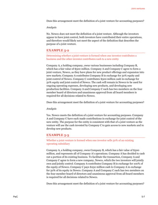 Joint ventures
PwC 5-7
Does this arrangement meet the definition of a joint venture for accounting purposes?
Analysis
No. Newco does not meet the definition of a joint venture. Although the investors
appear to have joint control, both investors have contributed their entire operations,
and therefore would likely not meet the aspect of the definition that describes the
purpose of a joint venture.
EXAMPLE 5-2
Determining whether a joint venture is formed when one investor contributes a
business and the other investor contributes cash to a new entity
Company A, a holding company, owns various businesses including Company B,
which has a fair value of $500 million. Company A and Company C agree to form a
joint venture, Newco, as they have plans for new product offerings and expansion into
new markets. Company A contributes Company B in exchange for 50% equity and
joint control of Newco. Company C contributes $500 million cash in exchange for
50% equity and joint control of Newco. The cash will remain in Newco to be used for
ongoing operating expenses, developing new products, and developing new
production facilities. Company A and Company C each has two members on the four
member board of directors and unanimous approval from all board members is
required for all decisions related to Newco.
Does this arrangement meet the definition of a joint venture for accounting purposes?
Analysis
Yes. Newco meets the definition of a joint venture for accounting purposes. Company
A and Company C have each made contributions in exchange for joint control of the
new entity. The purpose for the entity is consistent with that of a joint venture as the
venture will use the cash invested by Company C to gain access to new markets and to
develop new products.
EXAMPLE 5-3
Whether a joint venture is formed when one investor sells 50% of an existing
operating subsidiary
Company A, a holding company, owns Company B, which has a fair value of $500
million, and represents all of Company A’s operations. Company A has decided to cash
out a portion of its existing business. To facilitate the transaction, Company A and
Company C agree to form a new company, Newco, which the two investors will jointly
own and jointly control. Company A contributes Company B in exchange for 100% of
the equity of Newco. Company C pays $250 million cash to Company A in exchange
for 50% of its equity in Newco. Company A and Company C each has two members on
the four member board of directors and unanimous approval from all board members
is required for all decisions related to Newco.
Does this arrangement meet the definition of a joint venture for accounting purposes?
 