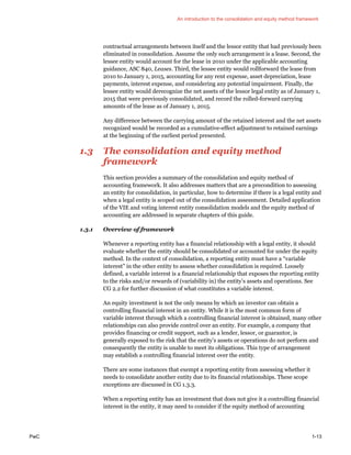 An introduction to the consolidation and equity method framework
PwC 1-13
contractual arrangements between itself and the lessor entity that had previously been
eliminated in consolidation. Assume the only such arrangement is a lease. Second, the
lessee entity would account for the lease in 2010 under the applicable accounting
guidance, ASC 840, Leases. Third, the lessee entity would rollforward the lease from
2010 to January 1, 2015, accounting for any rent expense, asset depreciation, lease
payments, interest expense, and considering any potential impairment. Finally, the
lessee entity would derecognize the net assets of the lessor legal entity as of January 1,
2015 that were previously consolidated, and record the rolled-forward carrying
amounts of the lease as of January 1, 2015.
Any difference between the carrying amount of the retained interest and the net assets
recognized would be recorded as a cumulative-effect adjustment to retained earnings
at the beginning of the earliest period presented.
1.3 The consolidation and equity method
framework
This section provides a summary of the consolidation and equity method of
accounting framework. It also addresses matters that are a precondition to assessing
an entity for consolidation, in particular, how to determine if there is a legal entity and
when a legal entity is scoped out of the consolidation assessment. Detailed application
of the VIE and voting interest entity consolidation models and the equity method of
accounting are addressed in separate chapters of this guide.
1.3.1 Overview of framework
Whenever a reporting entity has a financial relationship with a legal entity, it should
evaluate whether the entity should be consolidated or accounted for under the equity
method. In the context of consolidation, a reporting entity must have a “variable
interest” in the other entity to assess whether consolidation is required. Loosely
defined, a variable interest is a financial relationship that exposes the reporting entity
to the risks and/or rewards of (variability in) the entity’s assets and operations. See
CG 2.2 for further discussion of what constitutes a variable interest.
An equity investment is not the only means by which an investor can obtain a
controlling financial interest in an entity. While it is the most common form of
variable interest through which a controlling financial interest is obtained, many other
relationships can also provide control over an entity. For example, a company that
provides financing or credit support, such as a lender, lessor, or guarantor, is
generally exposed to the risk that the entity’s assets or operations do not perform and
consequently the entity is unable to meet its obligations. This type of arrangement
may establish a controlling financial interest over the entity.
There are some instances that exempt a reporting entity from assessing whether it
needs to consolidate another entity due to its financial relationships. These scope
exceptions are discussed in CG 1.3.3.
When a reporting entity has an investment that does not give it a controlling financial
interest in the entity, it may need to consider if the equity method of accounting
 