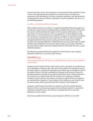 Joint ventures
5-10 PwC
ventures only have two (or a few) investors, it is not unusual for the activities of a joint
venture to be substantially all on behalf of one of the investors. We believe the
assessment of the substantially all criteria is primarily qualitative, and that the phrase
“substantially all” does not indicate a quantitative economic guideline. See CG 2.1.2.4
for additional guidance.
Condition 3: Subordinated financial support
Most variable interests in an entity are considered subordinated financial support. As
a result, this scope exception would generally be available only when it is obvious that
the investor would not absorb the majority of the economics of the entity on a fair
value basis. For many 50:50 joint venture arrangements, it will be difficult to make
this assertion. In a 50:50 joint venture, while the economics are intended to be shared
on a 50:50 basis, in practice this may not be the case. There are often commercial
arrangements between the investors and the joint venture that may be variable
interests and it becomes difficult to establish that the economics with respect to all the
variable interests held by the investors are split exactly on a 50:50 basis. Therefore,
the entity will very likely need to be evaluated under the VIE model. See CG 2.1.2.4 for
additional guidance.
The following examples illustrate the application of the business scope exception
described in ASC 810-10-15-17(d) to joint ventures.
EXAMPLE 5-5
Determining whether the ASC 810-10-15-17(d)(2) business scope exception applies to
a joint venture
Company A and Company B form a joint venture, Newco. Company A contributes one
of its subsidiaries, a business with a fair value of $100 million, in exchange for 50% of
the equity of Newco. Company B contributes $100 million cash in exchange for 50% of
the equity of Newco. The cash contributed by Company B will remain in Newco for
operating expenses to develop new products and markets. Newco, which is deemed to
be a business, was created so that all of its activities are conducted on behalf of
Company A. Newco sells all of its output to Company A and all of Newco’s employees
are seconded from Company A. Newco obtains a $120 million, six year, fixed 5% rate
loan from a bank, which is guaranteed by both Company A and Company B.
Company A and Company B each has two members on the four member board of
directors of Newco and unanimous approval from all board members is required for
all decisions related to Newco. The investors concluded that Newco meets the
definition of a joint venture.
Does Newco qualify for the business scope exception in ASC 810-10-15-17(d)?
 