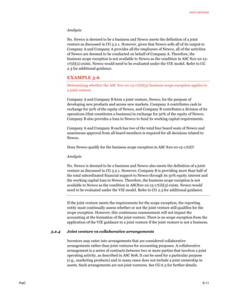Joint ventures
PwC 5-11
Analysis
No. Newco is deemed to be a business and Newco meets the definition of a joint
venture as discussed in CG 5.2.1. However, given that Newco sells all of its output to
Company A and Company A provides all the employees of Newco, all of the activities
of Newco are deemed to be conducted on behalf of Company A. Therefore, the
business scope exception is not available to Newco as the condition in ASC 810-10-15-
17(d)(2) exists. Newco would need to be evaluated under the VIE model. Refer to CG
2.3 for additional guidance.
EXAMPLE 5-6
Determining whether the ASC 810-10-15-17(d)(3) business scope exception applies to
a joint venture
Company A and Company B form a joint venture, Newco, for the purpose of
developing new products and access new markets. Company A contributes cash in
exchange for 50% of the equity of Newco, and Company B contributes a division of its
operations (that constitutes a business) in exchange for 50% of the equity of Newco.
Company B also provides a loan to Newco to fund its working capital requirements.
Company A and Company B each has two of the total four board seats of Newco and
unanimous approval from all board members is required for all decisions related to
Newco.
Does Newco qualify for the business scope exception in ASC 810-10-15-17(d)?
Analysis
No. Newco is deemed to be a business and Newco also meets the definition of a joint
venture as discussed in CG 5.2.1. However, Company B is providing more than half of
the total subordinated financial support to Newco through its 50% equity interest and
the working capital loan to Newco. Therefore, the business scope exception is not
available to Newco as the condition in ASC810-10-15-17(d)(3) exists. Newco would
need to be evaluated under the VIE model. Refer to CG 2.3 for additional guidance.
If the joint venture meets the requirements for the scope exception, the reporting
entity must continually assess whether or not the joint venture still qualifies for the
scope exception. However, this continuous reassessment will not impact the
accounting at the formation of the joint venture. There is no scope exception from the
application of the VIE guidance to a joint venture if the joint venture is not a business.
5.2.4 Joint venture vs collaborative arrangements
Investors may enter into arrangements that are considered collaborative
arrangements rather than joint ventures for accounting purposes. A collaborative
arrangement is a series of contracts between two or more parties that involves a joint
operating activity, as described in ASC 808. It can be used for a particular purpose
(e.g., marketing products) and in many cases does not include a joint ownership in
assets. Such arrangements are not joint ventures. See CG 6.3 for further details.
 