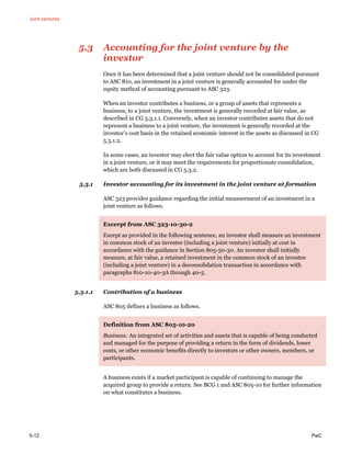 Joint ventures
5-12 PwC
5.3 Accounting for the joint venture by the
investor
Once it has been determined that a joint venture should not be consolidated pursuant
to ASC 810, an investment in a joint venture is generally accounted for under the
equity method of accounting pursuant to ASC 323.
When an investor contributes a business, or a group of assets that represents a
business, to a joint venture, the investment is generally recorded at fair value, as
described in CG 5.3.1.1. Conversely, when an investor contributes assets that do not
represent a business to a joint venture, the investment is generally recorded at the
investor’s cost basis in the retained economic interest in the assets as discussed in CG
5.3.1.2.
In some cases, an investor may elect the fair value option to account for its investment
in a joint venture, or it may meet the requirements for proportionate consolidation,
which are both discussed in CG 5.3.2.
5.3.1 Investor accounting for its investment in the joint venture at formation
ASC 323 provides guidance regarding the initial measurement of an investment in a
joint venture as follows.
Excerpt from ASC 323-10-30-2
Except as provided in the following sentence, an investor shall measure an investment
in common stock of an investee (including a joint venture) initially at cost in
accordance with the guidance in Section 805-50-30. An investor shall initially
measure, at fair value, a retained investment in the common stock of an investee
(including a joint venture) in a deconsolidation transaction in accordance with
paragraphs 810-10-40-3A through 40-5.
5.3.1.1 Contribution of a business
ASC 805 defines a business as follows.
Definition from ASC 805-10-20
Business: An integrated set of activities and assets that is capable of being conducted
and managed for the purpose of providing a return in the form of dividends, lower
costs, or other economic benefits directly to investors or other owners, members, or
participants.
A business exists if a market participant is capable of continuing to manage the
acquired group to provide a return. See BCG 1 and ASC 805-10 for further information
on what constitutes a business.
 