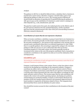 Joint ventures
5-14 PwC
Analysis
The guidance in ASC 810-10 should be followed when a subsidiary that is a business is
transferred to a joint venture. Therefore, Company A should realize a gain or loss
following the guidance in ASC 810-10-40-5. The carrying amount of Business B
should include an allocation of reporting unit X’s goodwill following the guidance in
ASC 350-20-35-51 as the contribution of a business to a joint venture is analogous to
other disposals (e.g., a sale, abandonment, spin-off).
The gain/loss would consist of two parts, the realized gain/loss on the effective sale of
the 50% interest in Business B to the unrelated third party, and the unrealized
gain/loss from the remeasurement to fair value of the 50% noncontrolling investment
effectively retained in Business B.
5.3.1.2 Contribution of assets that do not represent a business
When an investor contributes a subsidiary or group of assets that is not a business to a
joint venture, the investor generally records its joint venture investment at the cost of
the net assets contributed (i.e., the amount of cash contributed or the carrying value of
noncash assets contributed) unless there is an indicated impairment in value. While
there is no specific guidance, this accounting is supported by analogy to the real estate
guidance in ASC 970-323-30-2 to 30-6, which states that when an investor
contributes property to a real estate venture, the investor generally records its
investment in the venture at the cost of the property contributed. Such a transaction is
considered a contribution to the capital of an entity as it is not the culmination of the
earnings process.
EXAMPLE 5-8
Accounting for contributions of cash and appreciated nonmonetary assets that do not
represent a business to a joint venture
Company A and Company B form a joint venture, Newco, as they have plans to share
resources for developing new technology for the automotive industry. Company A
contributes $5 million cash in exchange for 50% equity and joint control of Newco.
Company B contributes nonmonetary assets (that do not represent a business) having
a carrying value of $500 thousand and a fair value of $5 million, in exchange for 50%
equity and joint control of Newco. The investors agree that the cash contribution will
remain in the venture to be used for operating expenses, developing new products,
and developing new production facilities. Company A and Company Beach has two
members on the four member board of directors and unanimous approval from all
board members is required for all decisions related to Newco. The companies have
determined that Newco meets the definition of a joint venture.
How should the investors account for their contributions to the formation of the joint
venture?
 