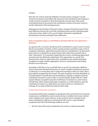 Joint ventures
PwC 5-15
Analysis
Since the new venture meets the definition of a joint venture, Company A would
record its investment at $5 million (the amount of cash contributed) and Company B
would record its investment at $500 thousand (the carrying value of the assets
contributed) based on the premise that contribution of assets to the joint venture is
not the culmination of the earnings process.
Subsequent to the formation of the joint venture, Company B should account for the
basis difference between the cost of the contributed assets and the underlying equity
in the joint venture. Refer to CG 4.4.5 for further information regarding the
determination of and accounting for basis differences.
Gain recognition upon a contribution of assets that do not represent a
business
As a general rule, an investor should record its contribution to a joint venture of assets
that do not constitute a business at their carrying amounts such that no gain or loss is
recognized. Sometimes, appreciated noncash assets are contributed to a newly formed
joint venture in exchange for an equity interest when others have invested cash or
other “hard assets.” It is sometimes argued that the investor contributing appreciated
noncash assets has effectively realized part of the appreciation as a result of its
interest in the venture to which others have contributed cash, and that immediate
recognition of a gain would be appropriate. However, actual practice and existing
literature vary in this area.
According to ASC 845-10-25-10 and ASC 845-10-55-28, if an enterprise withdraws
cash for the portion deemed sold and has no actual or implied commitment, financial
or otherwise, to re-invest that cash or support the operations of the new entity, then a
gain could be recognized by the investor. Any gain recognition is heavily dependent on
a careful analysis of specific facts and circumstances, and gain recognition upon the
contribution of assets to a joint venture is viewed critically, despite ASC 810, which
requires full gain recognition upon the contribution of a business to a joint venture,
and ASC 845, which requires partial gain recognition, in certain instances, upon the
contribution of assets to an entity that is not a joint venture (or a business), in
exchange for an equity method investment in that entity.
Evaluating potential gain recognition
In assessing whether gain recognition is appropriate when assets that do not represent
a business are contributed to a joint venture, the key is whether the investor received
cash in addition to the equity interests. As the receipt of cash in exchange for the
assets contributed is evidence of a partial sale by the investor, a gain should be
recognized only if all of the following conditions are met:
□ The fair value of the assets contributed to the venture is clearly measurable.
 